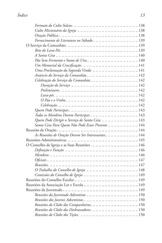 13
Formato do Culto Solene. . . . . . . . . . . . . . . . . . . . . . . . . . . . . . . . . . . . . . . . . . .  138
Culto Missionário da Igreja. .. .. .. .. .. .. .. .. .. .. .. .. .. .. .. .. .. .. .. . 138
Oração Pública. .. .. .. .. .. .. .. .. .. .. .. .. .. .. .. .. .. .. .. .. .. .. .. .. .. . 138
Fornecimento de Literatura no Sábado. . . . . . . . . . . . . . . . . . . . . . . . . . . . .  139
O Serviço da Comunhão. . . . . . . . . . . . . . . . . . . . . . . . . . . . . . . . . . . . . . . . . . . . . . .  139
Rito do Lava-Pés. . . . . . . . . . . . . . . . . . . . . . . . . . . . . . . . . . . . . . . . . . . . . . . . . . .  139
A Santa Ceia. .. .. .. .. .. .. .. .. .. .. .. .. .. .. .. .. .. .. .. .. .. .. .. .. .. .. . 140
Pão Sem Fermento e Sumo de Uva. . . . . . . . . . . . . . . . . . . . . . . . . . . . . . . . .  140
Um Memorial da Crucificação. . . . . . . . . . . . . . . . . . . . . . . . . . . . . . . . . . . . .  141
Uma Proclamação da Segunda Vinda . .. .. .. .. .. .. .. .. .. .. .. .. .. .. . 141
Anúncio do Serviço da Comunhão. . . . . . . . . . . . . . . . . . . . . . . . . . . . . . . . .  142
Celebração do Serviço da Comunhão. . . . . . . . . . . . . . . . . . . . . . . . . . . . . . .  142
Duração do Serviço . .. .. .. .. .. .. .. .. .. .. .. .. .. .. .. .. .. .. .. .. .. . 142
Preliminares. . . . . . . . . . . . . . . . . . . . . . . . . . . . . . . . . . . . . . . . . . . . . . . . . . .  142
Lava-pés. . . . . . . . . . . . . . . . . . . . . . . . . . . . . . . . . . . . . . . . . . . . . . . . . . . . . . .  142
O Pão e o Vinho. . . . . . . . . . . . . . . . . . . . . . . . . . . . . . . . . . . . . . . . . . . . . . .  142
Celebração. . . . . . . . . . . . . . . . . . . . . . . . . . . . . . . . . . . . . . . . . . . . . . . . . . . . .  142
Quem Pode Participar. . . . . . . . . . . . . . . . . . . . . . . . . . . . . . . . . . . . . . . . . . . . .  143
Todos os Membros Devem Participar. . . . . . . . . . . . . . . . . . . . . . . . . . . . . . .  143
Quem Pode Dirigir o Serviço de Santa Ceia. .. .. .. .. .. .. .. .. .. .. .. . 143
Santa Ceia Para Quem Não Pode Estar Presente. .. .. .. .. .. .. .. .. .. . 144
Reunião de Oração. . . . . . . . . . . . . . . . . . . . . . . . . . . . . . . . . . . . . . . . . . . . . . . . . . . . .  144
As Reuniões de Oração Devem Ser Interessantes. . . . . . . . . . . . . . . . . . . . .  144
Reuniões Administrativas. . . . . . . . . . . . . . . . . . . . . . . . . . . . . . . . . . . . . . . . . . . . . . .  145
O Conselho de Igreja e as Suas Reuniões. . . . . . . . . . . . . . . . . . . . . . . . . . . . . . .  146
Definição e Função . .. .. .. .. .. .. .. .. .. .. .. .. .. .. .. .. .. .. .. .. .. .. .. . 146
Membros. .. .. .. .. .. .. .. .. .. .. .. .. .. .. .. .. .. .. .. .. .. .. .. .. .. .. .. .. . 146
Oficiais . . . . . . . . . . . . . . . . . . . . . . . . . . . . . . . . . . . . . . . . . . . . . . . . . . . . . . . . . . .  147
Reuniões. . . . . . . . . . . . . . . . . . . . . . . . . . . . . . . . . . . . . . . . . . . . . . . . . . . . . . . . . . .  147
O Trabalho do Conselho de Igreja . .. .. .. .. .. .. .. .. .. .. .. .. .. .. .. .. . 148
Comissões do Conselho de Igreja. .. .. .. .. .. .. .. .. .. .. .. .. .. .. .. .. .. . 149
Reuniões do Conselho Escolar. . . . . . . . . . . . . . . . . . . . . . . . . . . . . . . . . . . . . . . . .  149
Reuniões da Associação Lar e Escola . . . . . . . . . . . . . . . . . . . . . . . . . . . . . . . . . . .  149
Reuniões da Juventude. . . . . . . . . . . . . . . . . . . . . . . . . . . . . . . . . . . . . . . . . . . . . . . . .  149
Reuniões da Juventude Adventista. .. .. .. .. .. .. .. .. .. .. .. .. .. .. .. .. . 150
Reuniões dos Juvenis Adventistas . . . . . . . . . . . . . . . . . . . . . . . . . . . . . . . . . . .  150
Reuniões do Clube dos Companheiros. . . . . . . . . . . . . . . . . . . . . . . . . . . . . . .  150
Reuniões do Clube dos Desbravadores. . . . . . . . . . . . . . . . . . . . . . . . . . . . . . .  150
Reuniões do Clube dos Tições. . . . . . . . . . . . . . . . . . . . . . . . . . . . . . . . . . . . . . .  150
Índice
 