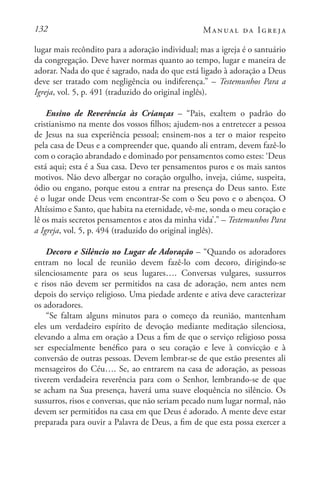 132 Manual da Igreja
lugar mais recôndito para a adoração individual; mas a igreja é o santuário
da congregação. Deve haver normas quanto ao tempo, lugar e maneira de
adorar. Nada do que é sagrado, nada do que está ligado à adoração a Deus
deve ser tratado com negligência ou indiferença.” – Testemunhos Para a
Igreja, vol. 5, p. 491 (traduzido do original inglês).
Ensino de Reverência às Crianças – “Pais, exaltem o padrão do
cristianismo na mente dos vossos filhos; ajudem-nos a entretecer a pessoa
de Jesus na sua experiência pessoal; ensinem-nos a ter o maior respeito
pela casa de Deus e a compreender que, quando ali entram, devem fazê-lo
com o coração abrandado e dominado por pensamentos como estes: ‘Deus
está aqui; esta é a Sua casa. Devo ter pensamentos puros e os mais santos
motivos. Não devo albergar no coração orgulho, inveja, ciúme, suspeita,
ódio ou engano, porque estou a entrar na presença do Deus santo. Este
é o lugar onde Deus vem encontrar-Se com o Seu povo e o abençoa. O
Altíssimo e Santo, que habita na eternidade, vê-me, sonda o meu coração e
lê os mais secretos pensamentos e atos da minha vida’.” – Testemunhos Para
a Igreja, vol. 5, p. 494 (traduzido do original inglês).
Decoro e Silêncio no Lugar de Adoração – “Quando os adoradores
entram no local de reunião devem fazê-lo com decoro, dirigindo-se
silenciosamente para os seus lugares…. Conversas vulgares, sussurros
e risos não devem ser permitidos na casa de adoração, nem antes nem
depois do serviço religioso. Uma piedade ardente e ativa deve caracterizar
os adoradores.
“Se faltam alguns minutos para o começo da reunião, mantenham
eles um verdadeiro espírito de devoção mediante meditação silenciosa,
elevando a alma em oração a Deus a fim de que o serviço religioso possa
ser especialmente benéfico para o seu coração e leve à convicção e à
conversão de outras pessoas. Devem lembrar-se de que estão presentes ali
mensageiros do Céu…. Se, ao entrarem na casa de adoração, as pessoas
tiverem verdadeira reverência para com o Senhor, lembrando-se de que
se acham na Sua presença, haverá uma suave eloquência no silêncio. Os
sussurros, risos e conversas, que não seriam pecado num lugar normal, não
devem ser permitidos na casa em que Deus é adorado. A mente deve estar
preparada para ouvir a Palavra de Deus, a fim de que esta possa exercer a
 