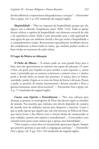 133
devida influência e impressionar adequadamente o coração.” – Testemunhos
Para a Igreja, vol. 5, p. 492 (traduzido do original inglês).
Hospitalidade – “Não vos esqueçais da hospitalidade, porque por ela,
alguns, não o sabendo, hospedaram anjos” (Heb. 13:2). Todas as igrejas
devem cultivar o espírito da hospitalidade, um elemento essencial da vida
e da experiência cristãs. Nada é mais destruidor para a vida espiritual de
uma igreja do que um ambiente formal e frio que exclui a hospitalidade e
o companheirismo cristão. Rececionistas especialmente escolhidos devem
dar cordialmente as boas-vindas às visitas, que também podem receber as
boas-vindas no momento do culto solene.
O Lugar da Música na Adoração
O Poder da Música – “A música pode ser uma grande força para o
bem, mas não aproveitamos ao máximo esse aspeto da adoração. O canto
é feito, em geral, por impulso ou para atender a casos especiais, e, outras
vezes, é permitido que os cantores continuem a cometer erros, e a música
perde o devido efeito na mente dos presentes. A música deve ter beleza,
suavidade e poder. Ergam-se as vozes em hinos de louvor e devoção. Peçam
a ajuda, se possível, de música instrumental e deixem ascender a Deus a
gloriosa harmonia, como oferta aceitável.” – Testemunhos Para a Igreja, vol.
4, p. 71 (traduzido do original inglês).
Cantar com Espírito e Entendimento – “Nos seus esforços para
alcançar as pessoas, os mensageiros de Deus não devem seguir os métodos
do mundo. Nas reuniões que realizam, não devem depender de cantores
do mundo nem de exibições teatrais para despertar o interesse. Como é
que se pode esperar que aqueles que não têm interesse na Palavra de Deus,
que nunca leram a Sua Palavra com o sincero desejo de compreender as
suas verdades, cantem com espírito e entendimento? ... Como pode o coro
celestial tomar parte numa música que é apenas uma formalidade? …
“Nem sempre o canto deve ser interpretado apenas por alguns. Sempre
que possível, permita-se que toda a congregação participe.” – Testemunhos
Para a Igreja, vol. 9, pp. 143 e 144 (traduzido do original inglês).
Capítulo 10 – Serviços Religiosos e Outras Reuniões
 