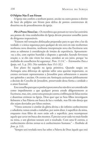 134 Manual da Igreja
O Púlpito Não É um Fórum
A Igreja não confere a nenhum pastor, ancião ou outra pessoa o direito
de fazer do púlpito um fórum para defesa de pontos controversos de
doutrina ou de procedimentos da igreja.
Pôr à Prova Nova Luz – Os membros que pensam ter nova luz contrária
aos pontos de vista estabelecidos da Igreja devem procurar conselho junto
de dirigentes responsáveis.
“Existem mil tentações disfarçadas preparadas para os que têm a luz da
verdade; e a única segurança para qualquer de nós está em não recebermos
nenhuma nova doutrina, nenhuma interpretação nova das Escrituras sem
antes as submeter à consideração de irmãos de experiência. Apresentem-
-na a eles, com espírito humilde e disposto a aprender, fazendo fervorosa
oração; e, se eles não virem luz nisso, atendam ao seu juízo, porque ‘na
multidão de conselheiros há segurança’. Prov. 11:14.” – Testemunhos Para a
Igreja, vol. 5, p. 293. (Ver também Atos 15:1-32.)
Este plano foi seguido na igreja primitiva. Quando surgiu em
Antioquia uma diferença de opinião sobre uma questão importante, os
crentes enviaram representantes a Jerusalém para submeterem o assunto
aos apóstolos e anciãos. Os crentes em Antioquia aceitaram jubilosamente
a decisão do Concílio de Jerusalém, preservando dessa forma a unidade e
o amor fraternal.
Esteconselhoparaqueseponhaàprovanovaluznãodeveserconsiderado
como impedimento a que qualquer pessoa estude diligentemente as
Escrituras,mas,sim,comoumaproteçãocontraainfiltraçãodefalsasteorias
e doutrinas erróneas na Igreja. Deus quer que os Seus filhos investiguem
fielmente a Sua Palavra em busca de luz e verdade, mas Ele não deseja que
eles sejam desviados por falsos ensinos.
“Vimos somente o cintilar da glória divina e do infinito conhecimento
e sabedoria; temos estado a trabalhar, por assim dizer, à superfície da mina,
enquanto ricos filões de ouro estão sob a superfície, para recompensar
aquele que cavar em busca dos mesmos. É preciso cavar cada vez mais fundo
na mina, e um glorioso tesouro será o resultado. Com uma fé correta, o
conhecimento divino tornar-se-á conhecimento humano.” – Parábolas de
Jesus, p. 113.
“Sempre será revelada nova luz sobre a Palavra de Deus àquele que está
 
