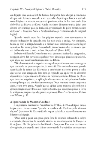 135
em ligação viva com o Sol da Justiça. Ninguém deve chegar à conclusão
de que não há mais verdade a ser revelada. Aquele que busca a verdade
com diligência e oração, encontrará preciosos raios de luz que ainda hão
de brilhar da Palavra de Deus. Ainda se acham dispersas muitas joias, que
devem ser reunidas para se tornarem propriedade do povo remanescente
de Deus.” – Conselhos Sobre a Escola Sabatina, p. 34 (traduzido do original
inglês).
Quando irradia nova luz das páginas sagradas para recompensar o
sincero indagador da verdade, essa luz não anula a antiga. Ao contrário,
funde-se com a antiga, levando-a a brilhar mais intensamente com fulgor
acrescido. Por conseguinte, “a vereda do justo é como a luz da aurora, que
vai brilhando mais e mais, até ser dia perfeito” (Prov. 4:18).
Embora os filhos de Deus devam estar prontos a aceitar luz progressiva,
ninguém deve dar ouvidos a qualquer voz, ainda que piedosa e plausível,
que afaste das doutrinas fundamentais da Bíblia.
“Não devemos aceitar as palavras daqueles que vêm com uma mensagem
que contradiz os pontos especiais da nossa fé. Eles acumulam uma grande
quantidade de textos das Escrituras e amontoam-na como prova à volta
das teorias que apregoam. Isto tem-se repetido vez após vez no decorrer
dos últimos cinquenta anos. Embora as Escrituras sejam a Palavra de Deus,
que deve ser respeitada, a aplicação das mesmas, se tal aplicação desviar
um só pilar que seja dos fundamentos que Deus manteve nestes cinquenta
anos, é um erro grave. Aquele que as aplica dessa maneira desconhece a
demonstração maravilhosa do Espírito Santo, que concedeu poder e força
às antigas mensagens que chegaram ao povo de Deus.” – Counsels toWriters
and Editors, p. 32.
A Importância de Manter a Unidade
É importante mantermos “a unidade da fé” (Efé. 4:13), e, de igual modo
importante, procurarmos “guardar a unidade do Espírito pelo vínculo
da paz” (versículo 3). Esta unidade requer cuidado e aconselhamento na
liderança da igreja.
“Deus está a guiar um povo para fora do mundo colocando-o sobre
a exaltada plataforma da verdade eterna, os mandamentos de Deus e a
fé de Jesus. Ele disciplinará e habilitará o Seu povo. Eles não estarão em
divergência, um crendo uma coisa e outro tendo fé e opiniões inteiramente
Capítulo 10 – Serviços Religiosos e Outras Reuniões
 