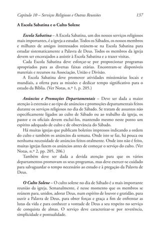 137
A Escola Sabatina e o Culto Solene
Escola Sabatina – A Escola Sabatina, um dos nossos serviços religiosos
mais importantes, é a igreja a estudar.Todos os Sábados, os nossos membros
e milhares de amigos interessados reúnem-se na Escola Sabatina para
estudar sistematicamente a Palavra de Deus. Todos os membros da igreja
devem ser encorajados a assistir à Escola Sabatina e a trazer visitas.
Cada Escola Sabatina deve esforçar-se por proporcionar programas
apropriados para as diversas faixas etárias. Encontram-se disponíveis
materiais e recursos na Associação, União e Divisão.
A Escola Sabatina deve promover atividades missionárias locais e
mundiais, a oferta para as missões e dedicar tempo significativo para o
estudo da Bíblia. (Ver Notas, n.º 1, p. 205.)
Anúncios e Promoções Departamentais – Deve ser dada a maior
atenção à extensão e ao tipo de anúncios e promoções departamentais feitos
durante os serviços religiosos no dia de Sábado. Se tratam de assuntos não
especificamente ligados ao culto de Sábado ou ao trabalho da igreja, os
pastor e os oficiais devem excluí-los, mantendo mesmo neste ponto um
espírito adequado de culto e de observância do Sábado.
Há muitas igrejas que publicam boletins impressos indicando a ordem
do culto e também os anúncios da semana. Onde isto se faz, há pouca ou
nenhuma necessidade de anúncios feitos oralmente. Onde isto não é feito,
muitas igrejas fazem os anúncios antes de começar o serviço do culto. (Ver
Notas, n.º 2, pp. 205, 206.)
Também deve ser dada a devida atenção para que os vários
departamentos promovam os seus programas, mas deve exercer-se cuidado
para salvaguardar o tempo necessário ao estudo e à pregação da Palavra de
Deus.
O Culto Solene – O culto solene no dia de Sábado é a mais importante
reunião da igreja. Semanalmente, é nesse momento que os membros se
reúnem para, unidos, adorar Deus, num espírito de louvor e gratidão, para
ouvir a Palavra de Deus, para obter forças e graça a fim de enfrentar as
lutas da vida e para conhecer a vontade de Deus a seu respeito no serviço
de conquista de almas. O serviço deve caracterizar-se por reverência,
simplicidade e pontualidade.
Capítulo 10 – Serviços Religiosos e Outras Reuniões
 