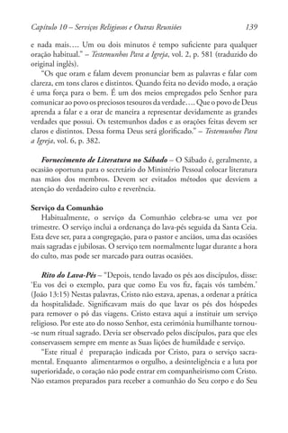 139
e nada mais…. Um ou dois minutos é tempo suficiente para qualquer
oração habitual.” – Testemunhos Para a Igreja, vol. 2, p. 581 (traduzido do
original inglês).
“Os que oram e falam devem pronunciar bem as palavras e falar com
clareza, em tons claros e distintos. Quando feita no devido modo, a oração
é uma força para o bem. É um dos meios empregados pelo Senhor para
comunicar ao povo os preciosos tesouros da verdade…. Que o povo de Deus
aprenda a falar e a orar de maneira a representar devidamente as grandes
verdades que possui. Os testemunhos dados e as orações feitas devem ser
claros e distintos. Dessa forma Deus será glorificado.” – Testemunhos Para
a Igreja, vol. 6, p. 382.
Fornecimento de Literatura no Sábado – O Sábado é, geralmente, a
ocasião oportuna para o secretário do Ministério Pessoal colocar literatura
nas mãos dos membros. Devem ser evitados métodos que desviem a
atenção do verdadeiro culto e reverência.
Serviço da Comunhão
Habitualmente, o serviço da Comunhão celebra-se uma vez por
trimestre. O serviço inclui a ordenança do lava-pés seguida da Santa Ceia.
Esta deve ser, para a congregação, para o pastor e anciãos, uma das ocasiões
mais sagradas e jubilosas. O serviço tem normalmente lugar durante a hora
do culto, mas pode ser marcado para outras ocasiões.
Rito do Lava-Pés – “Depois, tendo lavado os pés aos discípulos, disse:
‘Eu vos dei o exemplo, para que como Eu vos fiz, façais vós também.’
(João 13:15) Nestas palavras, Cristo não estava, apenas, a ordenar a prática
da hospitalidade. Significavam mais do que lavar os pés dos hóspedes
para remover o pó das viagens. Cristo estava aqui a instituir um serviço
religioso. Por este ato do nosso Senhor, esta cerimónia humilhante tornou-
-se num ritual sagrado. Devia ser observado pelos discípulos, para que eles
conservassem sempre em mente as Suas lições de humildade e serviço.
“Este ritual é preparação indicada por Cristo, para o serviço sacra-
mental. Enquanto alimentarmos o orgulho, a desinteligência e a luta por
superioridade, o coração não pode entrar em companheirismo com Cristo.
Não estamos preparados para receber a comunhão do Seu corpo e do Seu
Capítulo 10 – Serviços Religiosos e Outras Reuniões
 