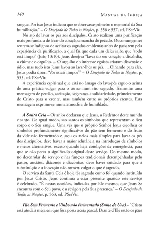 140 Manual da Igreja
sangue. Por isso Jesus indicou que se observasse primeiro o memorial da Sua
humilhação.” – O Desejado de Todas as Nações, p. 556 e 557, ed. PSerVir.
No ato de lavar os pés aos discípulos, Cristo realizou uma purificação
mais profunda, a de lavar do coração a mancha do pecado. Os comungantes
sentem-se indignos de aceitar os sagrados emblemas antes de passarem pela
experiência da purificação, a qual faz que cada um deles saiba que “todo
está limpo” (João 13:10). Jesus desejava “lavar do seu coração a discórdia,
o ciúme e o orgulho. ... O orgulho e o interesse egoísta criaram dissensão e
ódio, mas tudo isto Jesus lavou ao lavar-lhes os pés. ... Olhando para eles,
Jesus podia dizer: ‘Vós estais limpos’.” – O Desejado de Todas as Nações, p.
555, ed. PSerVir.
A experiência espiritual que está no âmago do lava-pés ergue-o acima
de uma prática vulgar para o tornar num rito sagrado. Transmite uma
mensagem de perdão, aceitação, segurança e solidariedade, primeiramente
de Cristo para o crente, mas também entre os próprios crentes. Esta
mensagem exprime-se numa atmosfera de humildade.
A Santa Ceia – Os anjos declaram que Jesus, o Redentor deste mundo
é santo. De igual modo, são santos os símbolos que representam o Seu
corpo e o Seu sangue. Uma vez que o próprio Senhor Jesus escolheu os
símbolos profundamente significativos do pão sem fermento e do fruto
da vide não fermentado e usou os meios mais simples para lavar os pés
dos discípulos, deve haver a maior relutância na introdução de símbolos
e meios alternativos, exceto quando haja condições de emergência, para
que se não perca o significado original deste serviço. Do mesmo modo,
no desenrolar do serviço e nas funções tradicionais desempenhadas pelo
pastor, anciãos, diáconos e diaconisas, deve haver cuidado para que a
substituição e a inovação não tornem vulgar o que é sagrado.
O serviço da Santa Ceia é hoje tão sagrado como foi quando instituído
por Jesus Cristo. Jesus continua a estar presente quando este serviço
é celebrado. “É nestas ocasiões, indicadas por Ele mesmo, que Jesus Se
encontra com o Seu povo, e o revigora pela Sua presença.” – O Desejado de
Todas as Nações, p. 563, ed. PSerVir.
Pão Sem Fermento e Vinho não Fermentado (Sumo de Uva) – “Cristo
está ainda à mesa em que fora posta a ceia pascal. Diante d’Ele estão os pães
 