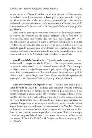 141
asmos usados na Páscoa. O vinho pascal, não afetado pela fermentação,
está sobre a mesa. Jesus usa estes símbolos para representar o Seu próprio
sacrifício imaculado. Nada que estivesse corrompido pela fermentação,
símbolo do pecado e da morte, podia representar o ‘Cordeiro imaculado
e incontaminado.’ I Pedro 1:19.” – O Desejado de Todas as Nações, p. 560,
ed. PSerVir.
Nem o vinho nem o pão continham elementos de fermentação porque,
na véspera do primeiro dia da Páscoa hebraica, todo o fermento, ou
fermentação, tinha sido retirado das suas casas (Êxo. 12:15, 19; 13:7).
Por conseguinte, unicamente o sumo de uva não fermentado e o pão não
levedado são apropriados para uso no serviço da Comunhão, e deve ser
exercido grande cuidado para providenciar estes elementos. Em zonas
isoladas, onde não se encontra sumo de uva ou de passas de uva ou sumo
concentrado, a sede da Associação dará conselhos ou assistência.
Um Memorial da Crucificação – “Quando recebemos o pão e o vinho
simbolizando o corpo partido de Cristo e o Seu sangue derramado, em
imaginação unimo-nos à cena da comunhão no cenáculo. Parece-nos que
estamos a atravessar o jardim consagrado pela agonia d’Aquele que levou
sobre Si os pecados do mundo. Testemunhamos a luta mediante a qual foi
obtida a nossa reconciliação com Deus. Cristo crucificado apresenta-Se
entre nós.” – O Desejado de Todas as Nações, p. 566, ed. PSerVir.
Uma Proclamação da Segunda Vinda – “A santa ceia aponta para a
segunda vinda de Cristo. Foi instituída para conservar viva esta esperança
na mente dos discípulos. Sempre que se reunissem para comemorar a Sua
morte, voltavam a contar como Ele, ‘tomando o cálice, e dando graças,
deu-lho, dizendo: Bebei dele todos; porque isto é o Meu sangue, o sangue
do Novo Testamento, que é derramado por muitos, para remissão dos
pecados. E digo-vos que, desde agora, não beberei deste fruto da vide até
àquele dia em que o beba de novo convosco no reino do Meu Pai.’ Nos seus
problemas, encontravam conforto na esperança da volta do seu Senhor.
Para eles era particularmente especial o pensamento: ‘Todas as vezes que
comerdes este pão e beberdes este cálice anunciais a morte do Senhor, até
que venha.’ I Coríntios 11:26.” – O Desejado de Todas as Nações, p. 564,
ed. PSerVir.
Capítulo 10 – Serviços Religiosos e Outras Reuniões
 
