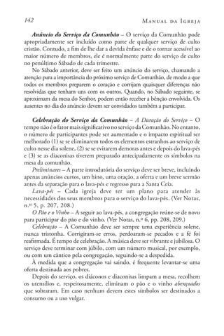 142 Manual da Igreja
Anúncio do Serviço da Comunhão – O serviço da Comunhão pode
apropriadamente ser incluído como parte de qualquer serviço de culto
cristão. Contudo, a fim de lhe dar a devida ênfase e de o tornar acessível ao
maior número de membros, ele é normalmente parte do serviço de culto
no penúltimo Sábado de cada trimestre.
No Sábado anterior, deve ser feito um anúncio do serviço, chamando a
atenção para a importância do próximo serviço de Comunhão, de modo a que
todos os membros preparem o coração e corrijam quaisquer diferenças não
resolvidas que tenham uns com os outros. Quando, no Sábado seguinte, se
aproximam da mesa do Senhor, podem então receber a bênção envolvida. Os
ausentes no dia do anúncio devem ser convidados também a participar.
Celebração do Serviço da Comunhão – A Duração do Serviço – O
temponãoéofatormaissignificativonoserviçodaComunhão.Noentanto,
o número de participantes pode ser aumentado e o impacto espiritual ser
melhorado (1) se se eliminarem todos os elementos estranhos ao serviço de
culto nesse dia solene, (2) se se evitarem demoras antes e depois do lava-pés
e (3) se as diaconisas tiverem preparado antecipadamente os símbolos na
mesa da comunhão.
Preliminares – A parte introdutória do serviço deve ser breve, incluindo
apenas anúncios curtos, um hino, uma oração, a oferta e um breve sermão
antes da separação para o lava-pés e regresso para a Santa Ceia.
Lava-pés – Cada igreja deve ter um plano para atender às
necessidades dos seus membros para o serviço do lava-pés. (Ver Notas,
n.º 5, p. 207, 208.)
O Pão e o Vinho – A seguir ao lava-pés, a congregação reúne-se de novo
para participar do pão e do vinho. (Ver Notas, n.º 6, pp. 208, 209.)
Celebração – A Comunhão deve ser sempre uma experiência solene,
nunca tristonha. Corrigiram-se erros, perdoaram-se pecados e a fé foi
reafirmada. É tempo de celebração. A música deve ser vibrante e jubilosa. O
serviço deve terminar com júbilo, com um número musical, por exemplo,
ou com um cântico pela congregação, seguindo-se a despedida.
À medida que a congregação vai saindo, é frequente levantar-se uma
oferta destinada aos pobres.
Depois do serviço, os diáconos e diaconisas limpam a mesa, recolhem
os utensílios e, respeitosamente, eliminam o pão e o vinho abençoados
que sobraram. Em caso nenhum devem estes símbolos ser destinados a
consumo ou a uso vulgar.
 