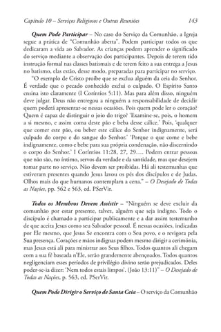 143
Quem Pode Participar – No caso do Serviço da Comunhão, a Igreja
segue a prática de “Comunhão aberta”. Podem participar todos os que
dedicaram a vida ao Salvador. As crianças podem aprender o significado
do serviço mediante a observação dos participantes. Depois de terem tido
instrução formal nas classes batismais e de terem feito a sua entrega a Jesus
no batismo, elas estão, desse modo, preparadas para participar no serviço.
“O exemplo de Cristo proíbe que se exclua alguém da ceia do Senhor.
É verdade que o pecado conhecido exclui o culpado. O Espírito Santo
ensina isto claramente (I Coríntios 5:11). Mas para além disso, ninguém
deve julgar. Deus não entregou a ninguém a responsabilidade de decidir
quem poderá apresentar-se nessas ocasiões. Pois quem pode ler o coração?
Quem é capaz de distinguir o joio do trigo? ‘Examine-se, pois, o homem
a si mesmo, e assim coma deste pão e beba desse cálice.’ Pois, ‘qualquer
que comer este pão, ou beber este cálice do Senhor indignamente, será
culpado do corpo e do sangue do Senhor.’ ‘Porque o que come e bebe
indignamente, como e bebe para sua própria condenação, não discernindo
o corpo do Senhor.’ I Coríntios 11:28, 27, 29…. Podem entrar pessoas
que não são, no íntimo, servos da verdade e da santidade, mas que desejem
tomar parte no serviço. Não devem ser proibidas. Há ali testemunhas que
estiveram presentes quando Jesus lavou os pés dos discípulos e de Judas.
Olhos mais do que humanos contemplam a cena.” – O Desejado de Todas
as Nações, pp. 562 e 563, ed. PSerVir.
Todos os Membros Devem Assistir – “Ninguém se deve excluir da
comunhão por estar presente, talvez, alguém que seja indigno. Todo o
discípulo é chamado a participar publicamente e a dar assim testemunho
de que aceita Jesus como seu Salvador pessoal. É nessas ocasiões, indicadas
por Ele mesmo, que Jesus Se encontra com o Seu povo, e o revigora pela
Sua presença. Corações e mãos indignas podem mesmo dirigir a cerimónia,
mas Jesus está ali para ministrar aos Seus filhos. Todos quantos ali chegam
com a sua fé baseada n’Ele, serão grandemente abençoados. Todos quantos
negligenciam esses períodos de privilégio divino serão prejudicados. Deles
poder-se-ia dizer: ‘Nem todos estais limpos’. (João 13:11)” – O Desejado de
Todas as Nações, p. 563, ed. PSerVir.
Quem Pode Dirigir o Serviço de Santa Ceia – O serviço da Comunhão
Capítulo 10 – Serviços Religiosos e Outras Reuniões
 
