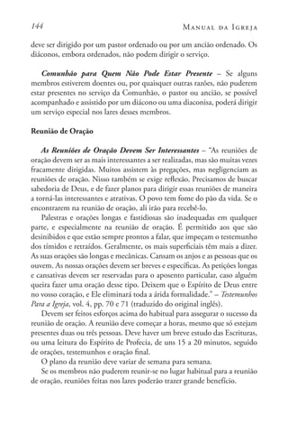 144 Manual da Igreja
deve ser dirigido por um pastor ordenado ou por um ancião ordenado. Os
diáconos, embora ordenados, não podem dirigir o serviço.
Comunhão para Quem Não Pode Estar Presente – Se alguns
membros estiverem doentes ou, por quaisquer outras razões, não puderem
estar presentes no serviço da Comunhão, o pastor ou ancião, se possível
acompanhado e assistido por um diácono ou uma diaconisa, poderá dirigir
um serviço especial nos lares desses membros.
Reunião de Oração
As Reuniões de Oração Devem Ser Interessantes – “As reuniões de
oração devem ser as mais interessantes a ser realizadas, mas são muitas vezes
fracamente dirigidas. Muitos assistem às pregações, mas negligenciam as
reuniões de oração. Nisso também se exige reflexão. Precisamos de buscar
sabedoria de Deus, e de fazer planos para dirigir essas reuniões de maneira
a torná-las interessantes e atrativas. O povo tem fome do pão da vida. Se o
encontrarem na reunião de oração, ali irão para recebê-lo.
Palestras e orações longas e fastidiosas são inadequadas em qualquer
parte, e especialmente na reunião de oração. É permitido aos que são
desinibidos e que estão sempre prontos a falar, que impeçam o testemunho
dos tímidos e retraídos. Geralmente, os mais superficiais têm mais a dizer.
As suas orações são longas e mecânicas. Cansam os anjos e as pessoas que os
ouvem. As nossas orações devem ser breves e específicas. As petições longas
e cansativas devem ser reservadas para o aposento particular, caso alguém
queira fazer uma oração desse tipo. Deixem que o Espírito de Deus entre
no vosso coração, e Ele eliminará toda a árida formalidade.” – Testemunhos
Para a Igreja, vol. 4, pp. 70 e 71 (traduzido do original inglês).
Devem ser feitos esforços acima do habitual para assegurar o sucesso da
reunião de oração. A reunião deve começar a horas, mesmo que só estejam
presentes duas ou três pessoas. Deve haver um breve estudo das Escrituras,
ou uma leitura do Espírito de Profecia, de uns 15 a 20 minutos, seguido
de orações, testemunhos e oração final.
O plano da reunião deve variar de semana para semana.
Se os membros não puderem reunir-se no lugar habitual para a reunião
de oração, reuniões feitas nos lares poderão trazer grande benefício.
 
