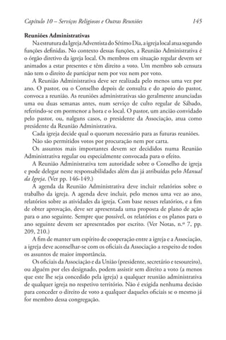 145
Reuniões Administrativas
NaestruturadaIgrejaAdventistadoSétimoDia,aigrejalocalatuasegundo
funções definidas. No contexto dessas funções, a Reunião Administrativa é
o órgão diretivo da igreja local. Os membros em situação regular devem ser
animados a estar presentes e têm direito a voto. Um membro sob censura
não tem o direito de participar nem por voz nem por voto.
A Reunião Administrativa deve ser realizada pelo menos uma vez por
ano. O pastor, ou o Conselho depois de consulta e do apoio do pastor,
convoca a reunião. As reuniões administrativas são geralmente anunciadas
uma ou duas semanas antes, num serviço de culto regular de Sábado,
referindo-se em pormenor a hora e o local. O pastor, um ancião convidado
pelo pastor, ou, nalguns casos, o presidente da Associação, atua como
presidente da Reunião Administrativa.
Cada igreja decide qual o quorum necessário para as futuras reuniões.
Não são permitidos votos por procuração nem por carta.
Os assuntos mais importantes devem ser decididos numa Reunião
Administrativa regular ou especialmente convocada para o efeito.
A Reunião Administrativa tem autoridade sobre o Conselho de igreja
e pode delegar neste responsabilidades além das já atribuídas pelo Manual
da Igreja. (Ver pp. 146-149.)
A agenda da Reunião Administrativa deve incluir relatórios sobre o
trabalho da igreja. A agenda deve incluir, pelo menos uma vez ao ano,
relatórios sobre as atividades da igreja. Com base nesses relatórios, e a fim
de obter aprovação, deve ser apresentada uma proposta de plano de ação
para o ano seguinte. Sempre que possível, os relatórios e os planos para o
ano seguinte devem ser apresentados por escrito. (Ver Notas, n.º 7, pp.
209, 210.)
A fim de manter um espírito de cooperação entre a igreja e a Associação,
a igreja deve aconselhar-se com os oficiais da Associação a respeito de todos
os assuntos de maior importância.
Os oficiais da Associação e da União (presidente, secretário e tesoureiro),
ou alguém por eles designado, podem assistir sem direito a voto (a menos
que este lhe seja concedido pela igreja) a qualquer reunião administrativa
de qualquer igreja no respetivo território. Não é exigida nenhuma decisão
para conceder o direito de voto a qualquer daqueles oficiais se o mesmo já
for membro dessa congregação.
Capítulo 10 – Serviços Religiosos e Outras Reuniões
 