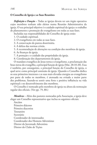 146 Manual da Igreja
O Conselho de Igreja e as Suas Reuniões
Definição e Função – Todas as igrejas devem ter um órgão operativo
cujos membros tenham sido eleitos numa Reunião Administrativa da
igreja. O seu principal objetivo é o cuidado espiritual da igreja e o trabalho
de planeamento e promoção do evangelismo em todas as suas fases.
Incluídas nas responsabilidades do Conselho de igreja estão:
1. O cuidado espiritual.
2. O evangelismo em todas as suas fases.
3. A conservação da pureza doutrinária.
4. A defesa das normas cristãs.
5. A recomendação de alterações na condição dos membros da igreja.
6. As finanças da igreja.
7. A proteção e o cuidado das propriedades da igreja.
8. Coordenação dos departamentos da igreja.
O mandato evangélico de Jesus torna o evangelismo, a proclamação das
boas-novas do evangelho, a principal função de igreja (Mat. 28:18-20). Essa
é também, por conseguinte, a principal função do Conselho de igreja, o
qual serve como principal comissão da igreja. Quando o Conselho dedica
os seus primeiros interesses e as suas mais elevadas energias ao evangelismo
por parte de todos os membros, é atenuada ou evitada a maior parte
dos problemas, fazendo-se sentir uma forte e positiva influência na vida
espiritual e no desenvolvimento dos membros.
O Conselho é nomeado pelo membros de igreja na altura da nomeação
regular dos oficiais. (Ver pp. 79, 80.)
Membros – Além dos pastores nomeados pela Associação, a igreja deve
eleger um Conselho representativo que inclua os seguintes oficiais:
Anciãos
Primeiro diácono
Primeira diaconisa
Tesoureiro
Secretário
Coordenador de interessados
Coordenador dos Homens Adventistas
Diretor da Juventude Adventista
Diretor do Clube de Tições
 