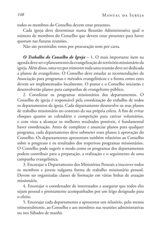 148 Manual da Igreja
todos os membros do Conselho devem estar presentes.
Cada igreja deve determinar numa Reunião Administrativa qual o
número de membros do Conselho que devem estar presentes para haver
quorum nas futuras reuniões.
Não são permitidos votos por procuração nem por carta.
O Trabalho do Conselho de Igreja – 1. O mais importante item na
agendadeveseroplaneamentodaevangelizaçãodoterritóriomissionárioda
igreja.Alémdisso,umavezportrimestretodaumareuniãodeveserdedicada
a planos de evangelismo. O Conselho deve estudar as recomendações da
Associação para programas e métodos evangelísticos e a forma como estes
devem ser implementados localmente. O pastor e o Conselho iniciarão e
desenvolverão planos para campanhas de evangelismo público.
2. Coordenar os programas missionários dos departamentos. O
Conselho de igreja é responsável pela coordenação do trabalho de todos
os departamentos da igreja. Cada departamento desenvolve os seus planos
de trabalho missionário no contexto da sua própria esfera. A fim de evitar
choques quanto ao calendário e competição para cativar voluntários,
e com vista a alcançar os melhores resultados possíveis, é fundamental
haver coordenação. Antes de completar e anunciar planos para qualquer
programa, cada departamento deve submeter esses planos à aprovação do
Conselho. Os departamentos apresentam também relatórios ao Conselho
sobre o progresso e os resultados dos respetivos programas missionários.
O Conselho pode sugerir o modo como os programas dos departamentos
podem contribuir para a preparação, a realização e o seguimento de uma
campanha evangelística.
3. Encorajar o Departamento dos Ministérios Pessoais a inscrever todos
os membros e jovens nalguma forma de trabalho missionário pessoal.
Devem ser organizadas classes de formação em várias linhas de atuação
missionária.
4. Encorajar o coordenador de interessados a assegurar que todos eles
sejam pessoal e prontamente acompanhados por um leigo designado para
o efeito.
5. Encorajar cada departamento a apresentar um relatório, pelo menos
trimestralmente, ao Conselho e aos membros nas reuniões administrativas
ou nos Sábados de manhã.
 