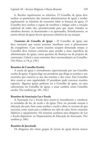 149
6. Receber regularmente os relatórios. O Conselho de igreja deve
analisar os pormenores dos assuntos administrativos da igreja e receber
regularmente os relatórios do tesoureiro sobre as finanças da igreja. O
Conselho deve analisar o registo de membros e indagar sobre a situação
espiritual de todos eles, providenciando para que sejam visitados os
membros doentes, os desanimados e os apostatados. Periodicamente, os
outros oficiais da igreja devem apresentar relatórios da sua atuação.
Comissões do Conselho de Igreja – O Conselho de igreja não
deve consentir que outros assuntos interfiram com o planeamento
do evangelismo. Caso outros assuntos ocupem demasiado tempo, o
Conselho deve nomear comissões para atender a áreas específicas da
administração da igreja, como questões de finanças ou de projetos de
construção. Caberá a essas comissões fazer recomendações ao Conselho.
(Ver Notas, n.º 8, p. 210.)
Reuniões do Conselho Escolar
A escola da igreja é normalmente supervisionada por um Conselho
escolar da igreja. A igreja elege um presidente que dirige as reuniões e um
secretário que conserva as atas das reuniões e dos votos. Este Conselho
deve reunir-se com regularidade. O presidente pode convocar reuniões
especiais. Algumas igrejas preferem ter o Conselho de igreja, ou uma
subcomissão do Conselho de igreja, a atuar também como Conselho
escolar. (Ver também pp. 101, 102.)
Reuniões da Associação Lar e Escola
A Associação Lar e Escola deve reunir-se mensalmente e coordenar
as atividades do lar, da escola e da igreja. Deve ser prestada atenção à
educação dos pais, bem como auxiliar a escola a obter os recursos de que
necessita, como sejam pais a colaborar nas salas de aulas, livros, materiais
didáticos e equipamento. Há materiais auxiliares para dirigentes do Lar
e Escola disponíveis no Departamento de Educação da Associação. (Ver
também p. 100.)
Reuniões da Juventude
Os dirigentes dos vários grupos de jovens da igreja devem marcar
Capítulo 10 – Serviços Religiosos e Outras Reuniões
 
