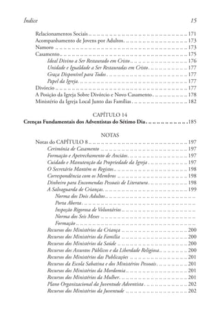 15
Relacionamentos Sociais . . . . . . . . . . . . . . . . . . . . . . . . . . . . . . . . . . . . . . . . . . . . . . .  171
Acompanhamento de Jovens por Adultos. . . . . . . . . . . . . . . . . . . . . . . . . . . . . . .  173
Namoro. .. .. .. .. .. .. .. .. .. .. .. .. .. .. .. .. .. .. .. .. .. .. .. .. .. .. .. .. .. .. .. . 173
Casamento. . . . . . . . . . . . . . . . . . . . . . . . . . . . . . . . . . . . . . . . . . . . . . . . . . . . . . . . . . . . .  175
Ideal Divino a Ser Restaurado em Cristo. . . . . . . . . . . . . . . . . . . . . . . . . . .  176
Unidade e Igualdade a Ser Restauradas em Cristo. . . . . . . . . . . . . . . . . . .  177
Graça Disponível para Todos. . . . . . . . . . . . . . . . . . . . . . . . . . . . . . . . . . . . . . .  177
Papel da Igreja. . . . . . . . . . . . . . . . . . . . . . . . . . . . . . . . . . . . . . . . . . . . . . . . . . . . .  177
Divórcio . . . . . . . . . . . . . . . . . . . . . . . . . . . . . . . . . . . . . . . . . . . . . . . . . . . . . . . . . . . . . . .  177
A Posição da Igreja Sobre Divórcio e Novo Casamento. . . . . . . . . . . . . . . . .  178
Ministério da Igreja Local Junto das Famílias. . . . . . . . . . . . . . . . . . . . . . . . . . .  182
CAPÍTULO 14
Crenças Fundamentais dos Adventistas do Sétimo Dia. . . . . . . . . . . . . . . . . . . . .185
NOTAS
Notas do CAPÍTULO 8 . . . . . . . . . . . . . . . . . . . . . . . . . . . . . . . . . . . . . . . . . . . . . . .  197
Cerimónia de Casamento . .. .. .. .. .. .. .. .. .. .. .. .. .. .. .. .. .. .. .. .. . 197
Formação e Apetrechamento de Anciãos. . . . . . . . . . . . . . . . . . . . . . . . . . . . .  197
Cuidado e Manutenção da Propriedade da Igreja. . . . . . . . . . . . . . . . . . .  197
O Secretário Mantém os Registos. . . . . . . . . . . . . . . . . . . . . . . . . . . . . . . . . . .  198
Correspondência com os Membros. .. .. .. .. .. .. .. .. .. .. .. .. .. .. .. .. . 198
Dinheiro para Encomendas Pessoais de Literatura. . . . . . . . . . . . . . . . . . .  198
A Salvaguarda de Crianças. . . . . . . . . . . . . . . . . . . . . . . . . . . . . . . . . . . . . . . . .  199
Norma dos Dois Adultos. . . . . . . . . . . . . . . . . . . . . . . . . . . . . . . . . . . . . . . . . . . 
Porta Aberta. . . . . . . . . . . . . . . . . . . . . . . . . . . . . . . . . . . . . . . . . . . . . . . . . . . . . . . 
Inspeção Rigorosa de Voluntários . . . . . . . . . . . . . . . . . . . . . . . . . . . . . . . . . . . 
Norma dos Seis Meses. .. .. .. .. .. .. .. .. .. .. .. .. .. .. .. .. .. .. .. .. .. .. .
Formação . . . . . . . . . . . . . . . . . . . . . . . . . . . . . . . . . . . . . . . . . . . . . . . . . . . . . . . . . 
Recursos dos Ministérios da Criança. .. .. .. .. .. .. .. .. .. .. .. .. .. .. .. . 200
Recursos dos Ministérios da Família . .. .. .. .. .. .. .. .. .. .. .. .. .. .. .. . 200
Recursos dos Ministérios da Saúde. .. .. .. .. .. .. .. .. .. .. .. .. .. .. .. .. . 200
Recursos dos Assuntos Públicos e da Liberdade Religiosa. . . . . . . . . . . . .  200
Recursos dos Ministérios das Publicações . .. .. .. .. .. .. .. .. .. .. .. .. .. . 201
Recursos da Escola Sabatina e dos Ministérios Pessoais. . . . . . . . . . . . . . .  201
Recursos dos Ministérios da Mordomia . . . . . . . . . . . . . . . . . . . . . . . . . . . . .  201
Recursos dos Ministérios da Mulher. . . . . . . . . . . . . . . . . . . . . . . . . . . . . . . . .  201
Plano Organizacional da Juventude Adventista. . . . . . . . . . . . . . . . . . . . .  202
Recursos dos Ministérios da Juventude . .. .. .. .. .. .. .. .. .. .. .. .. .. .. . 202
Índice
 