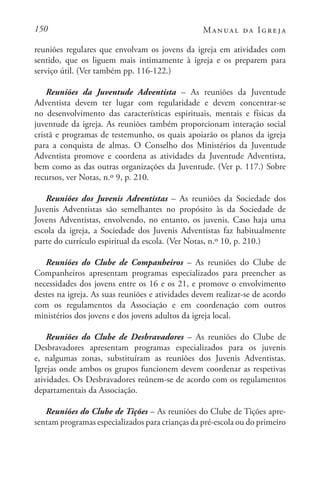 150 Manual da Igreja
reuniões regulares que envolvam os jovens da igreja em atividades com
sentido, que os liguem mais intimamente à igreja e os preparem para
serviço útil. (Ver também pp. 116-122.)
Reuniões da Juventude Adventista – As reuniões da Juventude
Adventista devem ter lugar com regularidade e devem concentrar-se
no desenvolvimento das características espirituais, mentais e físicas da
juventude da igreja. As reuniões também proporcionam interação social
cristã e programas de testemunho, os quais apoiarão os planos da igreja
para a conquista de almas. O Conselho dos Ministérios da Juventude
Adventista promove e coordena as atividades da Juventude Adventista,
bem como as das outras organizações da Juventude. (Ver p. 117.) Sobre
recursos, ver Notas, n.º 9, p. 210.
Reuniões dos Juvenis Adventistas – As reuniões da Sociedade dos
Juvenis Adventistas são semelhantes no propósito às da Sociedade de
Jovens Adventistas, envolvendo, no entanto, os juvenis. Caso haja uma
escola da igreja, a Sociedade dos Juvenis Adventistas faz habitualmente
parte do currículo espiritual da escola. (Ver Notas, n.º 10, p. 210.)
Reuniões do Clube de Companheiros – As reuniões do Clube de
Companheiros apresentam programas especializados para preencher as
necessidades dos jovens entre os 16 e os 21, e promove o envolvimento
destes na igreja. As suas reuniões e atividades devem realizar-se de acordo
com os regulamentos da Associação e em coordenação com outros
ministérios dos jovens e dos jovens adultos da igreja local.
Reuniões do Clube de Desbravadores – As reuniões do Clube de
Desbravadores apresentam programas especializados para os juvenis
e, nalgumas zonas, substituíram as reuniões dos Juvenis Adventistas.
Igrejas onde ambos os grupos funcionem devem coordenar as respetivas
atividades. Os Desbravadores reúnem-se de acordo com os regulamentos
departamentais da Associação.
Reuniões do Clube de Tições – As reuniões do Clube de Tições apre-
sentam programas especializados para crianças da pré-escola ou do primeiro
 