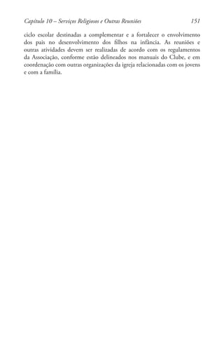 151
ciclo escolar destinadas a complementar e a fortalecer o envolvimento
dos pais no desenvolvimento dos filhos na infância. As reuniões e
outras atividades devem ser realizadas de acordo com os regulamentos
da Associação, conforme estão delineados nos manuais do Clube, e em
coordenação com outras organizações da igreja relacionadas com os jovens
e com a família.
Capítulo 10 – Serviços Religiosos e Outras Reuniões
 
