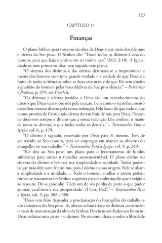 153
CAPÍTULO 11
Finanças
O plano bíblico para sustento da obra de Deus é por meio dos dízimos
e ofertas do Seu povo. O Senhor diz: “Trazei todos os dízimos à casa do
tesouro, para que haja mantimento na minha casa” (Mal. 3:10). A Igreja,
desde os seus primeiros dias, tem seguido este plano.
“O sistema dos dízimos e das ofertas destinava-se a impressionar a
mente dos homens com uma grande verdade – a verdade de que Deus é a
fonte de todas as bênçãos sobre as Suas criaturas, e de que Ele tem direito
à gratidão do homem pelas boas dádivas da Sua providência.” – Patriarcas
e Profetas, p. 479, ed. PSerVir.
“Os dízimos e ofertas trazidos a Deus são um reconhecimento do
direito que Deus tem sobre nós pela criação, bem como o reconhecimento
desse Seu mesmo direito pela nossa redenção. Pelo facto de que tudo o que
temos provém de Cristo, tais ofertas devem fluir de nós para Deus. Devem
lembrar-nos sempre o direito que a nossa redenção Lhe confere, o maior
de todos os direitos, e que inclui todos os demais.” – Testemunhos Para a
Igreja, vol. 6, p. 479.
“O dízimo é sagrado, reservado por Deus para Si mesmo. Tem de
ser trazido ao Seu tesouro, para ser empregue em manter os obreiros do
evangelho no seu trabalho.” – Testemunhos Para a Igreja, vol. 9, p. 249.
“Ele deu ao Seu povo um plano para o levantamento de fundos
suficientes para tornar o trabalho autossustentável. O plano divino do
sistema do dízimo é belo na sua simplicidade e equidade. Todos podem
lançar mão dele com fé e ânimo, pois é divino na sua origem. Nele se aliam
a simplicidade e a utilidade…. Todo o homem, mulher e jovem podem
tornar-se tesoureiros do Senhor e agentes para atender àquilo que é exigido
ao tesouro. Diz o apóstolo: ‘Cada um de vós ponha de parte o que puder
ajuntar, conforme a sua prosperidade’. (I Cor. 16:2).” – Testemunhos Para
a Igreja, vol. 3, pp. 388 e 389.
“Deus tem feito depender a proclamação do Evangelho do trabalho e
dos donativos do Seu povo. As ofertas voluntárias e os dízimos constituem
o meio de manutenção da obra do Senhor. Dos bens confiados aos homens,
Deus reclama uma parte – o dízimo. No entanto, deixa a todos a liberdade
 