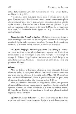 156 Manual da Igreja
Policy) da Conferência Geral. Para mais informação sobre o uso do dízimo,
ver Notas, n.º 1, p. 212.
“Foi-me dada uma mensagem muito clara e definida para o nosso
povo. É-me ordenado dizer-lhes que estão a cometer um erro em aplicar
os dízimos para vários fins, os quais, embora bons em si mesmos, não são
aquilo em que o Senhor disse que o dízimo deve ser aplicado. Os que
assim o empregam estão a afastar-se do plano de Deus. Ele os julgará por
essas coisas.” – Testemunhos Para a Igreja, vol. 9, p. 248 (traduzido do
original inglês).
Como Deve Ser Tratado o Dízimo – O dízimo pertence ao Senhor e
deve ser entregue como um ato de adoração na tesouraria da Associação
através da igreja onde a pessoa é membro. Em caso de circunstâncias
anormais, os membros devem consultar os oficiais da Associação.
Os Oficiais da Igreja e da Associação Devem Dar o Exemplo – Espera-
-se que os anciãos e outros oficiais, bem como o pastor e os funcionários
institucionais e da Associação, deem bons exemplos de liderança na
entrega do dízimo. Ninguém deve continuar como oficial da igreja ou
como funcionário da Associação se não estiver em conformidade com este
padrão de liderança.
Ofertas
Além do dízimo, as Escrituras salientam a nossa obrigação de trazer
ofertas ao Senhor. A retenção de ofertas é considerada nos mesmos termos
que a retenção do dízimo e é chamada roubo (Mal. 3:8). Os membros
têm contribuído liberalmente, desde os primeiros tempos da Igreja, com
ofertas que têm abençoado e feito prosperar a obra de Deus.
Além do calendário tradicional do programa de ofertas, em que cada
oferta recolhida se destina a um propósito específico, a Conferência Geral
aprovou o sistema de ofertas combinado e o plano de dádivas pessoal.
O Conselho da Divisão está autorizado a decidir que plano(s) será(ão)
seguido(s) no seu território.
Ofertas da Escola Sabatina – O método sistemático de dádivas
regulares mais amplamente usado na Igreja, e o mais bem-sucedido,
 