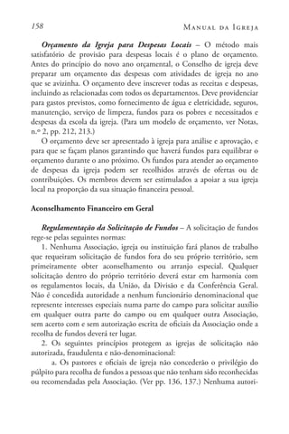 158 Manual da Igreja
Orçamento da Igreja para Despesas Locais – O método mais
satisfatório de provisão para despesas locais é o plano de orçamento.
Antes do princípio do novo ano orçamental, o Conselho de igreja deve
preparar um orçamento das despesas com atividades de igreja no ano
que se avizinha. O orçamento deve inscrever todas as receitas e despesas,
incluindo as relacionadas com todos os departamentos. Deve providenciar
para gastos previstos, como fornecimento de água e eletricidade, seguros,
manutenção, serviço de limpeza, fundos para os pobres e necessitados e
despesas da escola da igreja. (Para um modelo de orçamento, ver Notas,
n.º 2, pp. 212, 213.)
O orçamento deve ser apresentado à igreja para análise e aprovação, e
para que se façam planos garantindo que haverá fundos para equilibrar o
orçamento durante o ano próximo. Os fundos para atender ao orçamento
de despesas da igreja podem ser recolhidos através de ofertas ou de
contribuições. Os membros devem ser estimulados a apoiar a sua igreja
local na proporção da sua situação financeira pessoal.
Aconselhamento Financeiro em Geral
Regulamentação da Solicitação de Fundos – A solicitação de fundos
rege-se pelas seguintes normas:
1. Nenhuma Associação, igreja ou instituição fará planos de trabalho
que requeiram solicitação de fundos fora do seu próprio território, sem
primeiramente obter aconselhamento ou arranjo especial. Qualquer
solicitação dentro do próprio território deverá estar em harmonia com
os regulamentos locais, da União, da Divisão e da Conferência Geral.
Não é concedida autoridade a nenhum funcionário denominacional que
represente interesses especiais numa parte do campo para solicitar auxílio
em qualquer outra parte do campo ou em qualquer outra Associação,
sem acerto com e sem autorização escrita de oficiais da Associação onde a
recolha de fundos deverá ter lugar.
2. Os seguintes princípios protegem as igrejas de solicitação não
autorizada, fraudulenta e não-denominacional:
a. Os pastores e oficiais de igreja não concederão o privilégio do
púlpito para recolha de fundos a pessoas que não tenham sido reconhecidas
ou recomendadas pela Associação. (Ver pp. 136, 137.) Nenhuma autori-
 