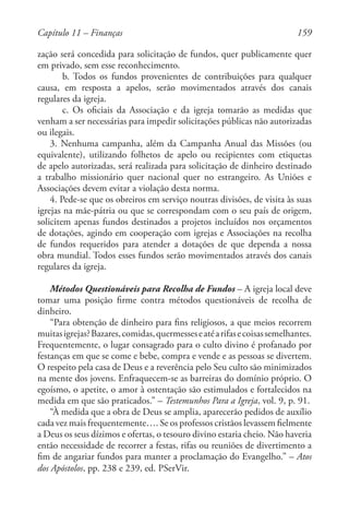 159
zação será concedida para solicitação de fundos, quer publicamente quer
em privado, sem esse reconhecimento.
b. Todos os fundos provenientes de contribuições para qualquer
causa, em resposta a apelos, serão movimentados através dos canais
regulares da igreja.
c. Os oficiais da Associação e da igreja tomarão as medidas que
venham a ser necessárias para impedir solicitações públicas não autorizadas
ou ilegais.
3. Nenhuma campanha, além da Campanha Anual das Missões (ou
equivalente), utilizando folhetos de apelo ou recipientes com etiquetas
de apelo autorizadas, será realizada para solicitação de dinheiro destinado
a trabalho missionário quer nacional quer no estrangeiro. As Uniões e
Associações devem evitar a violação desta norma.
4. Pede-se que os obreiros em serviço noutras divisões, de visita às suas
igrejas na mãe-pátria ou que se correspondam com o seu país de origem,
solicitem apenas fundos destinados a projetos incluídos nos orçamentos
de dotações, agindo em cooperação com igrejas e Associações na recolha
de fundos requeridos para atender a dotações de que dependa a nossa
obra mundial. Todos esses fundos serão movimentados através dos canais
regulares da igreja.
Métodos Questionáveis para Recolha de Fundos – A igreja local deve
tomar uma posição firme contra métodos questionáveis de recolha de
dinheiro.
“Para obtenção de dinheiro para fins religiosos, a que meios recorrem
muitasigrejas?Bazares,comidas,quermesseseatéarifasecoisassemelhantes.
Frequentemente, o lugar consagrado para o culto divino é profanado por
festanças em que se come e bebe, compra e vende e as pessoas se divertem.
O respeito pela casa de Deus e a reverência pelo Seu culto são minimizados
na mente dos jovens. Enfraquecem-se as barreiras do domínio próprio. O
egoísmo, o apetite, o amor à ostentação são estimulados e fortalecidos na
medida em que são praticados.” – Testemunhos Para a Igreja, vol. 9, p. 91.
“À medida que a obra de Deus se amplia, aparecerão pedidos de auxílio
cada vez mais frequentemente…. Se os professos cristãos levassem fielmente
a Deus os seus dízimos e ofertas, o tesouro divino estaria cheio. Não haveria
então necessidade de recorrer a festas, rifas ou reuniões de divertimento a
fim de angariar fundos para manter a proclamação do Evangelho.” – Atos
dos Apóstolos, pp. 238 e 239, ed. PSerVir.
Capítulo 11 – Finanças
 