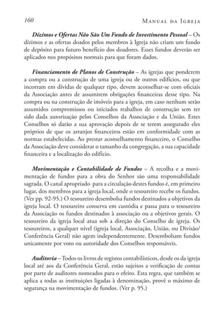 160 Manual da Igreja
Dízimos e Ofertas Não São Um Fundo de Investimento Pessoal – Os
dízimos e as ofertas doados pelos membros à Igreja não criam um fundo
de depósito para futuro benefício dos doadores. Esses fundos deverão ser
aplicados nos propósitos normais para que foram dados.
Financiamento de Planos de Construção – As igrejas que ponderem
a compra ou a construção de uma igreja ou de outros edifícios, ou que
incorram em dívidas de qualquer tipo, devem aconselhar-se com oficiais
da Associação antes de assumirem obrigações financeiras desse tipo. Na
compra ou na construção de imóveis para a igreja, em caso nenhum serão
assumidos compromissos ou iniciados trabalhos de construção sem ter
sido dada autorização pelos Conselhos da Associação e da União. Estes
Conselhos só darão a sua aprovação depois de se terem assegurado eles
próprios de que os arranjos financeiros estão em conformidade com as
normas estabelecidas. Ao prestar aconselhamento financeiro, o Conselho
da Associação deve considerar o tamanho da congregação, a sua capacidade
financeira e a localização do edifício.
Movimentação e Contabilidade de Fundos – A recolha e a movi-
mentação de fundos para a obra do Senhor são uma responsabilidade
sagrada. O canal apropriado para a circulação destes fundos é, em primeiro
lugar, dos membros para a igreja local, onde o tesoureiro recebe os fundos.
(Ver pp. 92-95.) O tesoureiro desembolsa fundos destinados a objetivos da
igreja local. O tesoureiro conserva em custódia e passa para o tesoureiro
da Associação os fundos destinados à associação ou a objetivos gerais. O
tesoureiro da igreja local atua sob a direção do Conselho de igreja. Os
tesoureiros, a qualquer nível (igreja local, Associação, União, ou Divisão/
Conferência Geral) não agem independentemente. Desembolsam fundos
unicamente por voto ou autoridade dos Conselhos responsáveis.
Auditoria –Todos os livros de registos contabilísticos, desde os da igreja
local até aos da Conferência Geral, estão sujeitos a verificação de contas
por parte de auditores nomeados para o efeito. Esta regra, que também se
aplica a todas as instituições ligadas à denominação, provê o máximo de
segurança na movimentação de fundos. (Ver p. 95.)
 
