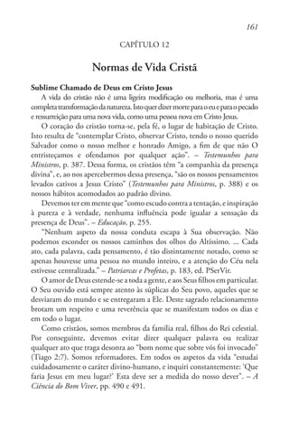 161
CAPÍTULO 12
Normas de Vida Cristã
Sublime Chamado de Deus em Cristo Jesus
A vida do cristão não é uma ligeira modificação ou melhoria, mas é uma
completatransformaçãodanatureza.Istoquerdizermorteparaoeueparaopecado
e ressurreição para uma nova vida, como uma pessoa nova em Cristo Jesus.
O coração do cristão torna-se, pela fé, o lugar de habitação de Cristo.
Isto resulta de “contemplar Cristo, observar Cristo, tendo o nosso querido
Salvador como o nosso melhor e honrado Amigo, a fim de que não O
entristeçamos e ofendamos por qualquer ação”. – Testemunhos para
Ministros, p. 387. Dessa forma, os cristãos têm “a companhia da presença
divina”, e, ao nos apercebermos dessa presença, “são os nossos pensamentos
levados cativos a Jesus Cristo” (Testemunhos para Ministros, p. 388) e os
nossos hábitos acomodados ao padrão divino.
Devemos ter em mente que “como escudo contra a tentação, e inspiração
à pureza e à verdade, nenhuma influência pode igualar a sensação da
presença de Deus”. – Educação, p. 255.
“Nenhum aspeto da nossa conduta escapa à Sua observação. Não
podemos esconder os nossos caminhos dos olhos do Altíssimo. ... Cada
ato, cada palavra, cada pensamento, é tão distintamente notado, como se
apenas houvesse uma pessoa no mundo inteiro, e a atenção do Céu nela
estivesse centralizada.” – Patriarcas e Profetas, p. 183, ed. PSerVir.
O amor de Deus estende-se a toda a gente, e aos Seus filhos em particular.
O Seu ouvido está sempre atento às súplicas do Seu povo, aqueles que se
desviaram do mundo e se entregaram a Ele. Deste sagrado relacionamento
brotam um respeito e uma reverência que se manifestam todos os dias e
em todo o lugar.
Como cristãos, somos membros da família real, filhos do Rei celestial.
Por conseguinte, devemos evitar dizer qualquer palavra ou realizar
qualquer ato que traga desonra ao “bom nome que sobre vós foi invocado”
(Tiago 2:7). Somos reformadores. Em todos os aspetos da vida “estudai
cuidadosamente o caráter divino-humano, e inquiri constantemente: ‘Que
faria Jesus em meu lugar?’ Esta deve ser a medida do nosso dever”. – A
Ciência do Bom Viver, pp. 490 e 491.
 