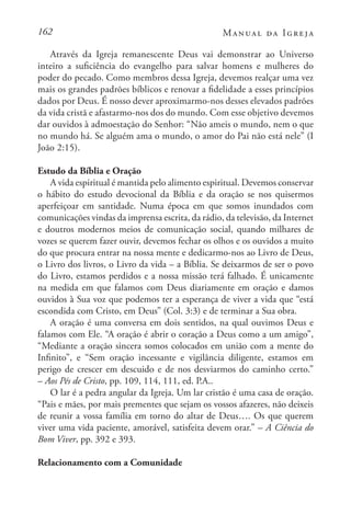 162 Manual da Igreja
Através da Igreja remanescente Deus vai demonstrar ao Universo
inteiro a suficiência do evangelho para salvar homens e mulheres do
poder do pecado. Como membros dessa Igreja, devemos realçar uma vez
mais os grandes padrões bíblicos e renovar a fidelidade a esses princípios
dados por Deus. É nosso dever aproximarmo-nos desses elevados padrões
da vida cristã e afastarmo-nos dos do mundo. Com esse objetivo devemos
dar ouvidos à admoestação do Senhor: “Não ameis o mundo, nem o que
no mundo há. Se alguém ama o mundo, o amor do Pai não está nele” (I
João 2:15).
Estudo da Bíblia e Oração
A vida espiritual é mantida pelo alimento espiritual. Devemos conservar
o hábito do estudo devocional da Bíblia e da oração se nos quisermos
aperfeiçoar em santidade. Numa época em que somos inundados com
comunicações vindas da imprensa escrita, da rádio, da televisão, da Internet
e doutros modernos meios de comunicação social, quando milhares de
vozes se querem fazer ouvir, devemos fechar os olhos e os ouvidos a muito
do que procura entrar na nossa mente e dedicarmo-nos ao Livro de Deus,
o Livro dos livros, o Livro da vida – a Bíblia. Se deixarmos de ser o povo
do Livro, estamos perdidos e a nossa missão terá falhado. É unicamente
na medida em que falamos com Deus diariamente em oração e damos
ouvidos à Sua voz que podemos ter a esperança de viver a vida que “está
escondida com Cristo, em Deus” (Col. 3:3) e de terminar a Sua obra.
A oração é uma conversa em dois sentidos, na qual ouvimos Deus e
falamos com Ele. “A oração é abrir o coração a Deus como a um amigo”,
“Mediante a oração sincera somos colocados em união com a mente do
Infinito”, e “Sem oração incessante e vigilância diligente, estamos em
perigo de crescer em descuido e de nos desviarmos do caminho certo.”
– Aos Pés de Cristo, pp. 109, 114, 111, ed. P.A..
O lar é a pedra angular da Igreja. Um lar cristão é uma casa de oração.
“Pais e mães, por mais prementes que sejam os vossos afazeres, não deixeis
de reunir a vossa família em torno do altar de Deus…. Os que querem
viver uma vida paciente, amorável, satisfeita devem orar.” – A Ciência do
Bom Viver, pp. 392 e 393.
Relacionamento com a Comunidade
 