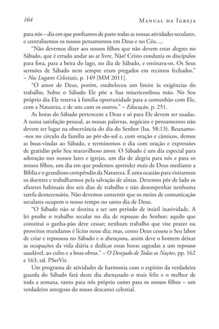 164 Manual da Igreja
para nós – dia em que ponhamos de parte todas as nossas atividades seculares,
e centralizemos os nossos pensamentos em Deus e no Céu….
“Não devemos dizer aos nossos filhos que não devem estar alegres no
Sábado, que é errado andar ao ar livre. Não! Cristo conduzia os discípulos
para fora, para a beira do lago, no dia de Sábado, e ensinava-os. Os Seus
sermões de Sábado nem sempre eram pregados em recintos fechados.”
– Nos Lugares Celestiais, p. 149 [MM 2011].
“O amor de Deus, porém, estabeleceu um limite às exigências do
trabalho. Sobre o Sábado Ele põe a Sua misericordiosa mão. No Seu
próprio dia Ele reserva à família oportunidade para a comunhão com Ele,
com a Natureza, e de uns com os outros.” – Educação, p. 251.
As horas do Sábado pertencem a Deus e só para Ele devem ser usadas.
A nossa satisfação pessoal, as nossas palavras, negócios e pensamentos não
devem ter lugar na observância do dia do Senhor (Isa. 58:13). Reunamo-
-nos no círculo da família ao pôr-do-sol e, com oração e cânticos, demos
as boas-vindas ao Sábado, e terminemos o dia com oração e expressões
de gratidão pelo Seu maravilhoso amor. O Sábado é um dia especial para
adoração nos nossos lares e igrejas, um dia de alegria para nós e para os
nossos filhos, um dia em que podemos aprender mais de Deus mediante a
Bíblia e o grandioso compêndio da Natureza. É uma ocasião para visitarmos
os doentes e trabalharmos pela salvação de almas. Devemos pôr de lado os
afazeres habituais dos seis dias de trabalho e não desempenhar nenhuma
tarefa desnecessária. Não devemos consentir que os meios de comunicação
seculares ocupem o nosso tempo no santo dia de Deus.
“O Sábado não se destina a ser um período de inútil inatividade. A
lei proíbe o trabalho secular no dia de repouso do Senhor; aquilo que
constitui o ganha-pão deve cessar; nenhum trabalho que vise prazer ou
proveitos mundanos é lícito nesse dia; mas, como Deus cessou o Seu labor
de criar e repousou no Sábado e o abençoou, assim deve o homem deixar
as ocupações da vida diária e dedicar essas horas sagradas a um repouso
saudável, ao culto e a boas obras.” – O Desejado de Todas as Nações, pp. 162
e 163, ed. PSerVir.
Um programa de atividades de harmonia com o espírito da verdadeira
guarda do Sábado fará deste dia abençoado o mais feliz e o melhor de
toda a semana, tanto para nós próprio como para os nossos filhos – um
verdadeiro antegozo do nosso descanso celestial.
 
