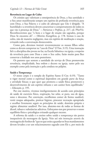 165
Reverência no Lugar de Culto
Os cristãos que valorizam a omnipotência de Deus, a Sua santidade e
o Seu amor manifestarão sempre um espírito de profunda reverência para
com Deus, a Sua Palavra e o culto de adoração que Lhe é dirigido. “A
humildade e a reverência devem caracterizar o comportamento de todos os
que vão à presença de Deus.” – Patriarcas e Profetas, p. 217, ed. PSerVir.
Reconheceremos que “a hora e o lugar de oração são sagrados, porque
Deus Se encontra ali”. – Obreiros Evangélicos, p. 178. Iremos à casa de
culto, não de maneira negligente, mas em espírito de meditação e oração,
evitando toda a conversação desnecessária.
Como pais, devemos instruir reverentemente os nossos filhos sobre
como se devem comportar na “casa de Deus” (I Tim. 3:15). Uma instrução
fiel e a disciplina dos jovens no lar, na Escola Sabatina e na igreja, a respeito
da reverência para com Deus e com o Seu culto, farão muito para lhes
conservar a lealdade nos anos posteriores.
Os pastores que sentem a santidade do serviço de Deus promoverão
reverência, simplicidade, boa ordem e decoro na igreja, tanto pelo seu
exemplo como pela instrução e pela conduta no púlpito.
Saúde e Temperança
O nosso corpo é o templo do Espírito Santo (I Cor. 6:19). “Tanto
o vigor mental como o espiritual dependem em grande parte da força
e atividade físicas; o que quer que promova a saúde física promoverá o
desenvolvimento de um espírito robusto e um caráter bem equilibrado.”
– Educação, p. 195.
Por este motivo, vivemos inteligentemente de acordo com princípios
de saúde de exercício físico, respiração, luz solar, ar puro, uso de água,
sono e descanso. Por convicção, escolhemos comer de forma saudável,
vestir roupas adequadas, praticar higiene, procurar recreação apropriada
e escolher livremente seguir os princípios de saúde, domínio próprio e
regime alimentar saudável. Por isso, abstemo-nos de todas as formas de
álcool, tabaco e substâncias adictivas. Esforçamo-nos por preservar o nosso
equilíbrio físico e psicológico evitando qualquer excesso.
A reforma da saúde e o ensino sobre saúde e temperança são partes
inseparáveis da mensagem da Igreja. Veio até nós instrução através da
mensageiradoSenhorde“queosqueestãoaguardar os Seus mandamentos
devem levados a ter um relacionamento sagrado com Ele e, por meio de
Capítulo 12 – Normas de Vida Cristã
 