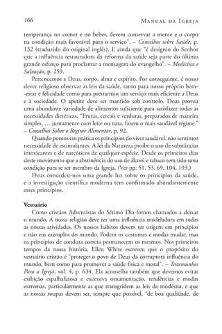 166 Manual da Igreja
temperança no comer e no beber, devem conservar a mente e o corpo
na condição mais favorável para o serviço”. – Conselhos sobre Saúde, p.
132 (traduzido do original inglês). E ainda que “é desígnio do Senhor
que a influência restauradora da reforma da saúde seja parte do último
grande esforço para proclamar a mensagem do evangelho”. – Medicina e
Salvação, p. 259.
Pertencemos a Deus, corpo, alma e espírito. Por conseguinte, é nosso
dever religioso observar as leis da saúde, tanto para nosso próprio bem-
-estar e felicidade como para prestarmos um serviço mais eficiente a Deus
e à sociedade. O apetite deve ser mantido sob controlo. Deus proveu
uma abundante variedade de alimentos suficiente para satisfazer todas as
necessidades dietéticas. “Frutas, cereais e verduras, preparados de maneira
simples, … juntamente com leite ou nata, fazem o mais saudável regime.”
– Conselhos Sobre o Regime Alimentar, p. 92.
Quando pomos em prática os princípios do viver saudável, não sentimos
necessidade de estimulantes. A lei da Natureza proíbe o uso de substâncias
intoxicantes e de narcóticos de qualquer espécie. Desde os primeiros dias
deste movimento que a abstinência do uso de álcool e tabaco tem sido uma
condição para se ser membro da Igreja. (Ver pp. 51, 53, 69, 104, 193.)
Deus concedeu-nos uma grande luz sobre os princípios da saúde,
e a investigação científica moderna tem confirmado abundantemente
esses princípios.
Vestuário
Como cristãos Adventistas do Sétimo Dia fomos chamados a deixar
o mundo. A nossa religião deve ter uma influência modeladora em todas
as nossas atividades. Os nossos hábitos devem ter origem em princípios
e não em exemplos do mundo. Podem os costumes e modas mudar, mas
os princípios de conduta correta permanecem os mesmos. Nos primeiros
tempos da nossa história, Ellen White escreveu que o propósito do
vestuário cristão é “proteger o povo de Deus da corruptora influência do
mundo, bem como para promover a saúde física e moral”. – Testemunhos
Para a Igreja, vol. 4, p. 634. Ela aconselha também que devemos evitar
exibição espalhafatosa e excessiva ornamentação, tendências e modas
extremas, particularmente as que transgridem as leis da modéstia, e que
as nossas roupas devem ser, sempre que possível, “de boa qualidade, de
 