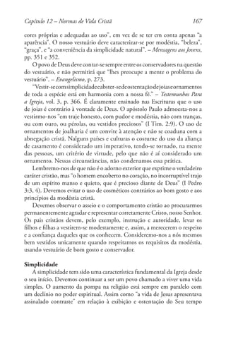 167
cores próprias e adequadas ao uso”, em vez de se ter em conta apenas “a
aparência”. O nosso vestuário deve caracterizar-se por modéstia, “beleza”,
“graça”, e “a conveniência da simplicidade natural”. – Mensagens aos Jovens,
pp. 351 e 352.
OpovodeDeusdevecontar-sesempreentreosconservadoresnaquestão
do vestuário, e não permitirá que “lhes preocupe a mente o problema do
vestuário”. – Evangelismo, p. 273.
“Vestir-secomsimplicidadeeabster-sedeostentaçãodejoiaseornamentos
de toda a espécie está em harmonia com a nossa fé.” – Testemunhos Para
a Igreja, vol. 3, p. 366. É claramente ensinado nas Escrituras que o uso
de joias é contrário à vontade de Deus. O apóstolo Paulo admoesta-nos a
vestirmo-nos “em traje honesto, com pudor e modéstia, não com tranças,
ou com ouro, ou pérolas, ou vestidos preciosos” (I Tim. 2:9). O uso de
ornamentos de joalharia é um convite à atenção e não se coaduna com a
abnegação cristã. Nalguns países e culturas o costume do uso da aliança
de casamento é considerado um imperativo, tendo-se tornado, na mente
das pessoas, um critério de virtude, pelo que não é aí considerado um
ornamento. Nessas circunstâncias, não condenamos essa prática.
Lembremo-nos de que não é o adorno exterior que exprime o verdadeiro
caráter cristão, mas “o homem encoberto no coração, no incorruptível trajo
de um espírito manso e quieto, que é precioso diante de Deus” (I Pedro
3:3, 4). Devemos evitar o uso de cosméticos contrários ao bom gosto e aos
princípios da modéstia cristã.
Devemos observar o asseio e o comportamento cristão ao procurarmos
permanentemente agradar e representar corretamente Cristo, nosso Senhor.
Os pais cristãos devem, pelo exemplo, instrução e autoridade, levar os
filhos e filhas a vestirem-se modestamente e, assim, a merecerem o respeito
e a confiança daqueles que os conhecem. Consideremo-nos a nós mesmos
bem vestidos unicamente quando respeitamos os requisitos da modéstia,
usando vestuário de bom gosto e conservador.
Simplicidade
A simplicidade tem sido uma característica fundamental da Igreja desde
o seu início. Devemos continuar a ser um povo chamado a viver uma vida
simples. O aumento da pompa na religião está sempre em paralelo com
um declínio no poder espiritual. Assim como “a vida de Jesus apresentava
assinalado contraste” em relação à exibição e ostentação do Seu tempo
Capítulo 12 – Normas de Vida Cristã
 