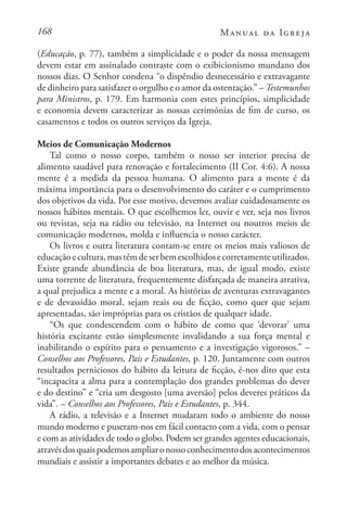 168 Manual da Igreja
(Educação, p. 77), também a simplicidade e o poder da nossa mensagem
devem estar em assinalado contraste com o exibicionismo mundano dos
nossos dias. O Senhor condena “o dispêndio desnecessário e extravagante
de dinheiro para satisfazer o orgulho e o amor da ostentação.” – Testemunhos
para Ministros, p. 179. Em harmonia com estes princípios, simplicidade
e economia devem caracterizar as nossas cerimónias de fim de curso, os
casamentos e todos os outros serviços da Igreja.
Meios de Comunicação Modernos
Tal como o nosso corpo, também o nosso ser interior precisa de
alimento saudável para renovação e fortalecimento (II Cor. 4:6). A nossa
mente é a medida da pessoa humana. O alimento para a mente é da
máxima importância para o desenvolvimento do caráter e o cumprimento
dos objetivos da vida. Por esse motivo, devemos avaliar cuidadosamente os
nossos hábitos mentais. O que escolhemos ler, ouvir e ver, seja nos livros
ou revistas, seja na rádio ou televisão, na Internet ou noutros meios de
comunicação modernos, molda e influencia o nosso carácter.
Os livros e outra literatura contam-se entre os meios mais valiosos de
educaçãoecultura,mastêmdeserbemescolhidosecorretamenteutilizados.
Existe grande abundância de boa literatura, mas, de igual modo, existe
uma torrente de literatura, frequentemente disfarçada de maneira atrativa,
a qual prejudica a mente e a moral. As histórias de aventuras extravagantes
e de devassidão moral, sejam reais ou de ficção, como quer que sejam
apresentadas, são impróprias para os cristãos de qualquer idade.
“Os que condescendem com o hábito de como que ‘devorar’ uma
história excitante estão simplesmente invalidando a sua força mental e
inabilitando o espírito para o pensamento e a investigação vigorosos.” –
Conselhos aos Professores, Pais e Estudantes, p. 120. Juntamente com outros
resultados perniciosos do hábito da leitura de ficção, é-nos dito que esta
“incapacita a alma para a contemplação dos grandes problemas do dever
e do destino” e “cria um desgosto [uma aversão] pelos deveres práticos da
vida”. – Conselhos aos Professores, Pais e Estudantes, p. 344.
A rádio, a televisão e a Internet mudaram todo o ambiente do nosso
mundo moderno e puseram-nos em fácil contacto com a vida, com o pensar
e com as atividades de todo o globo. Podem ser grandes agentes educacionais,
atravésdosquaispodemosampliaronossoconhecimentodosacontecimentos
mundiais e assistir a importantes debates e ao melhor da música.
 