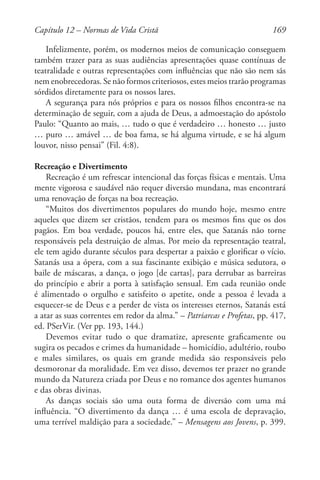 169
Infelizmente, porém, os modernos meios de comunicação conseguem
também trazer para as suas audiências apresentações quase contínuas de
teatralidade e outras representações com influências que não são nem sãs
nem enobrecedoras. Se não formos criteriosos, estes meios trarão programas
sórdidos diretamente para os nossos lares.
A segurança para nós próprios e para os nossos filhos encontra-se na
determinação de seguir, com a ajuda de Deus, a admoestação do apóstolo
Paulo: “Quanto ao mais, … tudo o que é verdadeiro … honesto … justo
… puro … amável … de boa fama, se há alguma virtude, e se há algum
louvor, nisso pensai” (Fil. 4:8).
Recreação e Divertimento
Recreação é um refrescar intencional das forças físicas e mentais. Uma
mente vigorosa e saudável não requer diversão mundana, mas encontrará
uma renovação de forças na boa recreação.
“Muitos dos divertimentos populares do mundo hoje, mesmo entre
aqueles que dizem ser cristãos, tendem para os mesmos fins que os dos
pagãos. Em boa verdade, poucos há, entre eles, que Satanás não torne
responsáveis pela destruição de almas. Por meio da representação teatral,
ele tem agido durante séculos para despertar a paixão e glorificar o vício.
Satanás usa a ópera, com a sua fascinante exibição e música sedutora, o
baile de máscaras, a dança, o jogo [de cartas], para derrubar as barreiras
do princípio e abrir a porta à satisfação sensual. Em cada reunião onde
é alimentado o orgulho e satisfeito o apetite, onde a pessoa é levada a
esquecer-se de Deus e a perder de vista os interesses eternos, Satanás está
a atar as suas correntes em redor da alma.” – Patriarcas e Profetas, pp. 417,
ed. PSerVir. (Ver pp. 193, 144.)
Devemos evitar tudo o que dramatize, apresente graficamente ou
sugira os pecados e crimes da humanidade – homicídio, adultério, roubo
e males similares, os quais em grande medida são responsáveis pelo
desmoronar da moralidade. Em vez disso, devemos ter prazer no grande
mundo da Natureza criada por Deus e no romance dos agentes humanos
e das obras divinas.
As danças sociais são uma outa forma de diversão com uma má
influência. “O divertimento da dança … é uma escola de depravação,
uma terrível maldição para a sociedade.” – Mensagens aos Jovens, p. 399.
Capítulo 12 – Normas de Vida Cristã
 