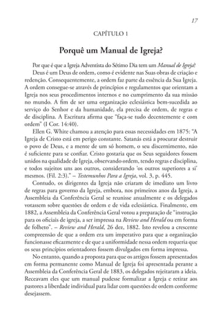 17
CAPÍTULO 1
Porquê um Manual de Igreja?
Por que é que a Igreja Adventista do Sétimo Dia tem um Manual de Igreja?
Deus é um Deus de ordem, como é evidente nas Suas obras de criação e
redenção. Consequentemente, a ordem faz parte da essência da Sua Igreja.
A ordem consegue-se através de princípios e regulamentos que orientam a
Igreja nos seus procedimentos internos e no cumprimento da sua missão
no mundo. A fim de ser uma organização eclesiástica bem-sucedida ao
serviço do Senhor e da humanidade, ela precisa de ordem, de regras e
de disciplina. A Escritura afirma que “faça-se tudo decentemente e com
ordem” (I Cor. 14:40).
Ellen G. White chamou a atenção para essas necessidades em 1875: “A
Igreja de Cristo está em perigo constante. Satanás está a procurar destruir
o povo de Deus, e a mente de um só homem, o seu discernimento, não
é suficiente para se confiar. Cristo gostaria que os Seus seguidores fossem
unidos na qualidade de Igreja, observando ordem, tendo regras e disciplina,
e todos sujeitos uns aos outros, considerando ‘os outros superiores a si’
mesmos. (Fil. 2:3).” – Testemunhos Para a Igreja, vol. 3, p. 445.
Contudo, os dirigentes da Igreja não criaram de imediato um livro
de regras para governo da Igreja, embora, nos primeiros anos da Igreja, a
Assembleia da Conferência Geral se reunisse anualmente e os delegados
votassem sobre questões de ordem e de vida eclesiástica. Finalmente, em
1882, a Assembleia da Conferência Geral votou a preparação de “instrução
para os oficiais de igreja, a ser impressa na Review and Herald ou em forma
de folheto”. – Review and Herald, 26 dez, 1882. Isto revelou a crescente
compreensão de que a ordem era um imperativo para que a organização
funcionasse eficazmente e de que a uniformidade nessa ordem requeria que
os seus princípios orientadores fossem divulgados em forma impressa.
No entanto, quando a proposta para que os artigos fossem apresentados
em forma permanente como Manual de Igreja foi apresentada perante a
Assembleia da Conferência Geral de 1883, os delegados rejeitaram a ideia.
Receavam eles que um manual pudesse formalizar a Igreja e retirar aos
pastores a liberdade individual para lidar com questões de ordem conforme
desejassem.
 