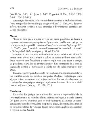 170 Manual da Igreja
(Ver II Cor. 6:15-18; I João 2:15-17; Tiago 4:4; II Tim. 2:19-22; Efé.
5:8-11; Col. 3:5-10.)
A recreação é essencial. Mas, em vez de nos unirmos às multidões que são
“mais amigos dos deleites do que amigos de Deus” (II Tim. 3:4), devemos
esforçar-nos por tornar as nossas amizades e divertimentos centrados em
Cristo e na igreja.
Música
“Fazia-se com que a música servisse um santo propósito, de forma a
erguerospensamentosparaaquiloqueépuro,nobreeedificante,edespertar
na alma devoção e gratidão para com Deus.” – Patriarcas e Profetas, p. 545,
ed. PSerVir. Jesus “mantinha comunhão com o Céu através de cânticos”.
– O Desejado de Todas as Nações, p. 51, ed. PSerVir.
A música é uma das artes mais sublimes. A boa música não só nos dá
prazer como eleva a nossa mente e cultiva as nossas melhores qualidades.
Deus recorreu com frequência a cânticos espirituais para tocar o coração
de pecadores e levá-los ao arrependimento. Em contrapartida, a música
degradada destrói a moralidade e afasta-nos do relacionamento com
Deus.
Devemos exercer grande cuidado na escolha da música nos nossos lares,
nas reuniões sociais, nas escolas e nas igrejas. Qualquer melodia que tenha
alguma coisa em comum com o jazz, rock ou formas híbridas com elas
relacionadas, ou qualquer letra que exprima sentimentos fúteis ou triviais,
deve ser rejeitada. (Ver pp. 106, 170, 169.)
Conclusão
Rodeados dos perigos dos últimos dias, tendo a responsabilidade de
levar rapidamente ao mundo a última oferta de salvação, e estando perante
um juízo que vai culminar com o estabelecimento da justiça universal,
consagremo-nos de corpo, alma e espírito a Deus, determinados a manter
os elevados padrões de vida que devem caracterizar aqueles que aguardam
o regresso do seu Senhor.
 