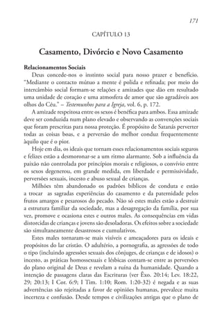 171
CAPÍTULO 13
Casamento, Divórcio e Novo Casamento
Relacionamentos Sociais
Deus concede-nos o instinto social para nosso prazer e benefício.
“Mediante o contacto mútuo a mente é polida e refinada; por meio do
intercâmbio social formam-se relações e amizades que dão em resultado
uma unidade de coração e uma atmosfera de amor que são agradáveis aos
olhos do Céu.” – Testemunhos para a Igreja, vol. 6, p. 172.
A amizade respeitosa entre os sexos é benéfica para ambos. Essa amizade
deve ser conduzida num plano elevado e observando as convenções sociais
que foram prescritas para nossa proteção. É propósito de Satanás perverter
todas as coisas boas, e a perversão do melhor conduz frequentemente
àquilo que é o pior.
Hoje em dia, os ideais que tornam esses relacionamentos sociais seguros
e felizes estão a desmoronar-se a um ritmo alarmante. Sob a influência da
paixão não controlada por princípios morais e religiosos, o convívio entre
os sexos degenerou, em grande medida, em liberdade e permissividade,
perversões sexuais, incesto e abuso sexual de crianças.
Milhões têm abandonado os padrões bíblicos de conduta e estão
a trocar as sagradas experiências do casamento e da paternidade pelos
frutos amargos e pesarosos do pecado. Não só estes males estão a destruir
a estrutura familiar da sociedade, mas a desagregação da família, por sua
vez, promove e ocasiona estes e outros males. As consequências em vidas
distorcidas de crianças e jovens são desoladoras. Os efeitos sobre a sociedade
são simultaneamente desastrosos e cumulativos.
Estes males tornaram-se mais visíveis e ameaçadores para os ideais e
propósitos do lar cristão. O adultério, a pornografia, as agressões de todo
o tipo (incluindo agressões sexuais dos cônjuges, de crianças e de idosos) o
incesto, as práticas homossexuais e lésbicas contam-se entre as perversões
do plano original de Deus e revelam a ruína da humanidade. Quando a
intenção de passagens claras das Escrituras (ver Êxo. 20:14; Lev. 18:22,
29; 20:13; I Cor. 6:9; I Tim. 1:10; Rom. 1:20-32) é negada e as suas
advertências são rejeitadas a favor de opiniões humanas, prevalece muita
incerteza e confusão. Desde tempos e civilizações antigas que o plano de
 