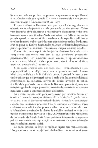 172 Manual da Igreja
Satanás tem sido sempre levar as pessoas a esquecerem-se de que Deus é
o seu Criador e de que, quando Ele criou a humanidade à Sua própria
imagem, “macho e fêmea os criou” (Gén. 1:27).
Embora a Palavra de Deus nos alerte para os resultados degradantes da
obsessão do mundo pelo sexo e pela procura de prazeres sensuais, Cristo
veio destruir as obras de Satanás e restabelecer o relacionamento dos seres
humanos com o seu Criador. Ainda que caídos em Adão e cativos do
pecado, quando estamos em Cristo, recebemos pleno perdão e o direito de
escolher de novo o melhor caminho para a renovação completa. Mediante a
cruz e o poder do Espírito Santo, todos podemos ser libertos das garras das
práticas pecaminosas ao sermos restaurados à imagem do nosso Criador.
Como pais e guias espirituais dos jovens, devemos desenvolver uma
compreensão compassiva para com os seus problemas, procurando
providenciar-lhes um ambiente social cristão, e aproximando-nos
espiritualmente deles de modo a podermos transmitir-lhes os ideais, a
inspiração e o poder do Cristianismo.
Sejam quais forem os erros dos nossos pais e companheiros, é nossa
responsabilidade e privilégio conhecer e apegar-nos aos mais elevados
ideais da varonilidade e da feminilidade cristãs. É possível formarmos um
caráter cristão que nos protegerá contra o mal e que fará de nós influências
enobrecedoras na sociedade, através do estudo reverente da Bíblia,
familiaridade profunda com as obras da Natureza, proteção rigorosa das
energias sagradas do corpo, propósito determinado, constância na oração e
ministério sincero e abnegado em favor dos outros.
As reuniões sociais, tanto para jovens como para adultos, devem ser
ocasiões de agradável companheirismo e de melhoria das forças da mente
e da alma, e não de diversão superficial e leviana. Boa música, conversação
elevada, boas recitações, projeções fixas ou animadas apropriadas, jogos
cuidadosamente selecionados pelo seu valor educativo e, acima de tudo,
a elaboração e a realização de planos de trabalho missionário serão uma
bênção e um estímulo na vida de todos. O Departamento dos Ministérios
da Juventude da Conferência Geral publicou informação e sugestões
práticas muito úteis para organização de reuniões sociais e para orientação
noutros relacionamentos sociais.
Os nossos lares são, de longe, os melhores lugares para reuniões sociais.
Nos grandes centros, onde seja impossível realizar reuniões deste tipo em
 