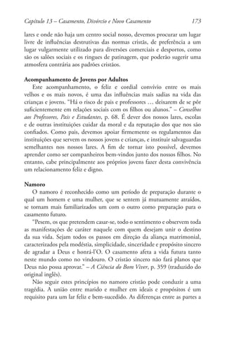 173
lares e onde não haja um centro social nosso, devemos procurar um lugar
livre de influências destrutivas das normas cristãs, de preferência a um
lugar vulgarmente utilizado para diversões comerciais e desportos, como
são os salões sociais e os ringues de patinagem, que poderão sugerir uma
atmosfera contrária aos padrões cristãos.
Acompanhamento de Jovens por Adultos
Este acompanhamento, o feliz e cordial convívio entre os mais
velhos e os mais novos, é uma das influências mais sadias na vida das
crianças e jovens. “Há o risco de pais e professores … deixarem de se pôr
suficientemente em relações sociais com os filhos ou alunos.” – Conselhos
aos Professores, Pais e Estudantes, p. 68. É dever dos nossos lares, escolas
e de outras instituições cuidar da moral e da reputação dos que nos são
confiados. Como pais, devemos apoiar firmemente os regulamentos das
instituições que servem os nossos jovens e crianças, e instituir salvaguardas
semelhantes nos nossos lares. A fim de tornar isto possível, devemos
aprender como ser companheiros bem-vindos junto dos nossos filhos. No
entanto, cabe principalmente aos próprios jovens fazer desta convivência
um relacionamento feliz e digno.
Namoro
O namoro é reconhecido como um período de preparação durante o
qual um homem e uma mulher, que se sentem já mutuamente atraídos,
se tornam mais familiarizados um com o outro como preparação para o
casamento futuro.
“Pesem, os que pretendem casar-se, todo o sentimento e observem toda
as manifestações de caráter naquele com quem desejam unir o destino
da sua vida. Sejam todos os passos em direção da aliança matrimonial,
caracterizados pela modéstia, simplicidade, sinceridade e propósito sincero
de agradar a Deus e honrá-l’O. O casamento afeta a vida futura tanto
neste mundo como no vindouro. O cristão sincero não fará planos que
Deus não possa aprovar.” – A Ciência do Bom Viver, p. 359 (traduzido do
original inglês).
Não seguir estes princípios no namoro cristão pode conduzir a uma
tragédia. A união entre marido e mulher em ideais e propósitos é um
requisito para um lar feliz e bem-sucedido. As diferenças entre as partes a
Capítulo 13 – Casamento, Divórcio e Novo Casamento
 