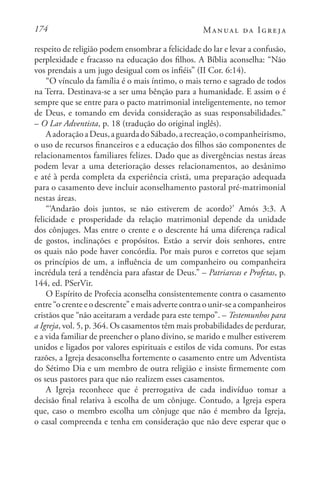 174 Manual da Igreja
respeito de religião podem ensombrar a felicidade do lar e levar a confusão,
perplexidade e fracasso na educação dos filhos. A Bíblia aconselha: “Não
vos prendais a um jugo desigual com os infiéis” (II Cor. 6:14).
“O vínculo da família é o mais íntimo, o mais terno e sagrado de todos
na Terra. Destinava-se a ser uma bênção para a humanidade. E assim o é
sempre que se entre para o pacto matrimonial inteligentemente, no temor
de Deus, e tomando em devida consideração as suas responsabilidades.”
– O Lar Adventista, p. 18 (tradução do original inglês).
AadoraçãoaDeus,aguardadoSábado,arecreação,ocompanheirismo,
o uso de recursos financeiros e a educação dos filhos são componentes de
relacionamentos familiares felizes. Dado que as divergências nestas áreas
podem levar a uma deterioração desses relacionamentos, ao desânimo
e até à perda completa da experiência cristã, uma preparação adequada
para o casamento deve incluir aconselhamento pastoral pré-matrimonial
nestas áreas.
“‘Andarão dois juntos, se não estiverem de acordo?’ Amós 3:3. A
felicidade e prosperidade da relação matrimonial depende da unidade
dos cônjuges. Mas entre o crente e o descrente há uma diferença radical
de gostos, inclinações e propósitos. Estão a servir dois senhores, entre
os quais não pode haver concórdia. Por mais puros e corretos que sejam
os princípios de um, a influência de um companheiro ou companheira
incrédula terá a tendência para afastar de Deus.” – Patriarcas e Profetas, p.
144, ed. PSerVir.
O Espírito de Profecia aconselha consistentemente contra o casamento
entre “o crente e o descrente” e mais adverte contra o unir-se a companheiros
cristãos que “não aceitaram a verdade para este tempo”. – Testemunhos para
a Igreja, vol. 5, p. 364. Os casamentos têm mais probabilidades de perdurar,
e a vida familiar de preencher o plano divino, se marido e mulher estiverem
unidos e ligados por valores espirituais e estilos de vida comuns. Por estas
razões, a Igreja desaconselha fortemente o casamento entre um Adventista
do Sétimo Dia e um membro de outra religião e insiste firmemente com
os seus pastores para que não realizem esses casamentos.
A Igreja reconhece que é prerrogativa de cada indivíduo tomar a
decisão final relativa à escolha de um cônjuge. Contudo, a Igreja espera
que, caso o membro escolha um cônjuge que não é membro da Igreja,
o casal compreenda e tenha em consideração que não deve esperar que o
 