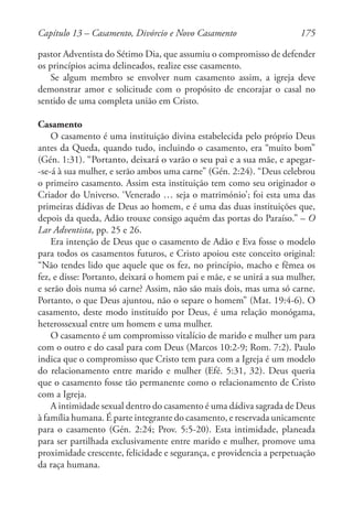 175
pastor Adventista do Sétimo Dia, que assumiu o compromisso de defender
os princípios acima delineados, realize esse casamento.
Se algum membro se envolver num casamento assim, a igreja deve
demonstrar amor e solicitude com o propósito de encorajar o casal no
sentido de uma completa união em Cristo.
Casamento
O casamento é uma instituição divina estabelecida pelo próprio Deus
antes da Queda, quando tudo, incluindo o casamento, era “muito bom”
(Gén. 1:31). “Portanto, deixará o varão o seu pai e a sua mãe, e apegar-
-se-á à sua mulher, e serão ambos uma carne” (Gén. 2:24). “Deus celebrou
o primeiro casamento. Assim esta instituição tem como seu originador o
Criador do Universo. ‘Venerado … seja o matrimónio’; foi esta uma das
primeiras dádivas de Deus ao homem, e é uma das duas instituições que,
depois da queda, Adão trouxe consigo aquém das portas do Paraíso.” – O
Lar Adventista, pp. 25 e 26.
Era intenção de Deus que o casamento de Adão e Eva fosse o modelo
para todos os casamentos futuros, e Cristo apoiou este conceito original:
“Não tendes lido que aquele que os fez, no princípio, macho e fêmea os
fez, e disse: Portanto, deixará o homem pai e mãe, e se unirá a sua mulher,
e serão dois numa só carne? Assim, não são mais dois, mas uma só carne.
Portanto, o que Deus ajuntou, não o separe o homem” (Mat. 19:4-6). O
casamento, deste modo instituído por Deus, é uma relação monógama,
heterossexual entre um homem e uma mulher.
O casamento é um compromisso vitalício de marido e mulher um para
com o outro e do casal para com Deus (Marcos 10:2-9; Rom. 7:2). Paulo
indica que o compromisso que Cristo tem para com a Igreja é um modelo
do relacionamento entre marido e mulher (Efé. 5:31, 32). Deus queria
que o casamento fosse tão permanente como o relacionamento de Cristo
com a Igreja.
A intimidade sexual dentro do casamento é uma dádiva sagrada de Deus
à família humana. É parte integrante do casamento, e reservada unicamente
para o casamento (Gén. 2:24; Prov. 5:5-20). Esta intimidade, planeada
para ser partilhada exclusivamente entre marido e mulher, promove uma
proximidade crescente, felicidade e segurança, e providencia a perpetuação
da raça humana.
Capítulo 13 – Casamento, Divórcio e Novo Casamento
 