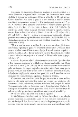 176 Manual da Igreja
A unidade no casamento alcança-se mediante o respeito mútuo e o
amor. Nenhum é superior (Efé. 5:21-28). “O casamento, uma união
vitalícia, é símbolo da união entre Cristo e a Sua Igreja. O espírito que
Cristo manifesta para com a Igreja é o que marido e mulher devem
manifestar um para com o outro.” – Testemunhos para a Igreja, vol. 7, p.
46. A Palavra de Deus condena a violência nos relacionamentos pessoais
(Gén. 6:11, 13; Sal. 11:5; Isa. 58:4, 5; Rom. 13:10; Gál. 5:19-21). O
espírito de Cristo é amar e aceitar, procurar fortalecer e erguer os outros,
em vez de os maltratar ou rebaixar (Rom. 12:10; 14:19; Efé. 4:26; 5:28 e
29; Col. 3:8-14; I Tes. 5:11). Entre os seguidores de Cristo, não há lugar
para controlo tirânico e para abusos de poder (Mat. 20:25-28; Efé. 6:4). A
violência no contexto do casamento e da família é abominável (ver O Lar
Adventista, p. 343).
“Nem o marido nem a mulher devem tentar dominar. O Senhor
estabeleceu o princípio que deve orientar neste assunto. O marido deve
amar a mulher como Cristo amou a Igreja. E a mulher deve respeitar e
amar o marido. Ambos devem cultivar o espírito de cortesia, resolvidos
a nunca ofender ou prejudicar o outro.” – Testemunhos para a Igreja,
vol. 7, p. 47.
A entrada do pecado afetou adversamente o casamento. Quando Adão
e Eva pecaram, perderam a unidade que tinham conhecido com Deus
e um com o outro (Gén. 3:6-24). O seu relacionamento ficou marcado
pelo sentimento de culpa, vergonha, acusação e dor. Onde quer que o
pecado reine, os seus tristes efeitos sobre o casamento incluem alienação,
infidelidade, negligência, maus tratos, perversão sexual, domínio de um
cônjuge pelo outro, violência, separação, deserção e divórcio.
Casamentos que envolvam mais do que um marido e uma mulher
também são uma expressão dos efeitos do pecado na instituição do
casamento. Esses casamentos, embora praticados nos tempos do Velho
Testamento, não estão em harmonia com o desígnio divino. O plano de
Deus para o casamento requer que o Seu povo vá além dos costumes da
cultura popular que estejam em conflito com o ponto de vista bíblico.
O conceito cristão de casamento inclui o seguinte:
1. Ideal Divino a Ser Restaurado em Cristo – Ao redimir o mundo do
pecado e das suas consequências, Deus procura restaurar o casamento ao
seu ideal original. Isto deve acontecer na vida daqueles que nasceram de
novo no reino de Cristo, aqueles cujo coração está a ser santificado pelo
 