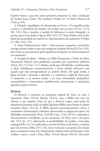 177
Espírito Santo e que têm como primeiro propósito na vida a exaltação
do Senhor Jesus Cristo. (Ver também I Pedro 3:7; O Maior Discurso de
Cristo, p. 64.)
2. Unidade e Igualdade a Ser Restauradas em Cristo – O evangelho realça
o amor e a submissão do marido e da mulher um ao outro (I Cor. 7:3, 4;
Efé. 5:21). Para o marido, o modelo de liderança é o amor abnegado e o
serviço que Cristo dedica à Igreja (Efé. 5:24, 25). Tanto Pedro como Paulo
falam da necessidade de respeito no relacionamento do casamento (I Pedro
3:7; Efé. 5:22 e 23).
3. Graça Disponível para Todos – Deus procura recuperar e reconciliar
consigo mesmo todos os que não atingiram o padrão divino (II Cor. 5:19).
Isto inclui os que passaram pela experiência da quebra de relacionamentos
no casamento.
4. O papel da Igreja – Moisés no Velho Testamento e Paulo no Novo
Testamento lidaram com problemas causados por casamentos desfeitos
(Deut. 24:1-5; I Cor. 7:11). Ambos, ainda que defendendo e confirmando
o ideal, trabalharam construtivamente e numa atitude redentora com
aqueles que não corresponderam ao padrão divino. De igual modo, a
Igreja de hoje é chamada a defender e a confirmar o ideal de Deus para
o casamento e, ao mesmo tempo, a ser uma comunidade perdoadora,
reconciliadora e restauradora, manifestando compreensão e compaixão
quando ocorrem ruturas.
Divórcio
O divórcio é contrário ao propósito original de Deus ao criar o
casamento (Mat. 19:3-8; Marcos 10:2-9), mas a Bíblia não está em
silêncio a este respeito. Uma vez que o divórcio surgiu como parte da
experiência humana caída, foi dada legislação bíblica para limitar os danos
causados (Deut. 24:1-4). A Bíblia procura permanentemente elevar o
casamento e desencorajar o divórcio, descrevendo as alegrias do amor e da
fidelidade matrimoniais (Prov. 5:18-20; Cant. 2:16; 4:9-5:1), referindo o
relacionamento, semelhante ao do casamento, de Deus com o Seu povo
(Isa. 54:5; Jer. 3:1), salientando as possibilidades de perdão e renovação
conjugal (Ose. 3:1-3) e indicando a aversão de Deus ao divórcio e a miséria
que este provoca (Mal. 2:15 e 16). Jesus restaurou a perspetiva da criação
para o casamento como um compromisso vitalício entre um homem e uma
mulher e entre o casal e Deus (Mat. 19:4-6; Marcos 10:6-9). Há muita
Capítulo 13 – Casamento, Divórcio e Novo Casamento
 