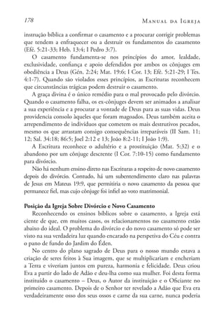 178 Manual da Igreja
instrução bíblica a confirmar o casamento e a procurar corrigir problemas
que tendem a enfraquecer ou a destruir os fundamentos do casamento
(Efé. 5:21-33; Heb. 13:4; I Pedro 3:7).
O casamento fundamenta-se nos princípios do amor, lealdade,
exclusividade, confiança e apoio defendidos por ambos os cônjuges em
obediência a Deus (Gén. 2:24; Mat. 19:6; I Cor. 13; Efé. 5:21-29; I Tes.
4:1-7). Quando são violados esses princípios, as Escrituras reconhecem
que circunstâncias trágicas podem destruir o casamento.
A graça divina é o único remédio para o mal provocado pelo divórcio.
Quando o casamento falha, os ex-cônjuges devem ser animados a analisar
a sua experiência e a procurar a vontade de Deus para as suas vidas. Deus
providencia consolo àqueles que foram magoados. Deus também aceita o
arrependimento de indivíduos que cometem os mais destrutivos pecados,
mesmo os que arrastam consigo consequências irreparáveis (II Sam. 11;
12; Sal. 34:18; 86:5; Joel 2:12 e 13; João 8:2-11; I João 1:9).
A Escritura reconhece o adultério e a prostituição (Mat. 5:32) e o
abandono por um cônjuge descrente (I Cor. 7:10-15) como fundamento
para divórcio.
Não há nenhum ensino direto nas Escrituras a respeito de novo casamento
depois do divórcio. Contudo, há um subentendimento claro nas palavras
de Jesus em Mateus 19:9, que permitiria o novo casamento da pessoa que
permanece fiel, mas cujo cônjuge foi infiel ao voto matrimonial.
Posição da Igreja Sobre Divórcio e Novo Casamento
Reconhecendo os ensinos bíblicos sobre o casamento, a Igreja está
ciente de que, em muitos casos, os relacionamentos no casamento estão
abaixo do ideal. O problema do divórcio e do novo casamento só pode ser
visto na sua verdadeira luz quando encarado na perspetiva do Céu e contra
o pano de fundo do Jardim do Éden.
No centro do plano sagrado de Deus para o nosso mundo estava a
criação de seres feitos à Sua imagem, que se multiplicariam e encheriam
a Terra e viveriam juntos em pureza, harmonia e felicidade. Deus criou
Eva a partir do lado de Adão e deu-lha como sua mulher. Foi desta forma
instituído o casamento – Deus, o Autor da instituição e o Oficiante no
primeiro casamento. Depois de o Senhor ter revelado a Adão que Eva era
verdadeiramente osso dos seus ossos e carne da sua carne, nunca poderia
 