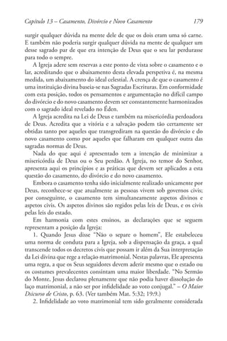 179
surgir qualquer dúvida na mente dele de que os dois eram uma só carne.
E também não poderia surgir qualquer dúvida na mente de qualquer um
desse sagrado par de que era intenção de Deus que o seu lar perdurasse
para todo o sempre.
A Igreja adere sem reservas a este ponto de vista sobre o casamento e o
lar, acreditando que o abaixamento desta elevada perspetiva é, na mesma
medida, um abaixamento do ideal celestial. A crença de que o casamento é
uma instituição divina baseia-se nas Sagradas Escrituras. Em conformidade
com esta posição, todos os pensamentos e argumentação no difícil campo
do divórcio e do novo casamento devem ser constantemente harmonizados
com o sagrado ideal revelado no Éden.
A Igreja acredita na Lei de Deus e também na misericórdia perdoadora
de Deus. Acredita que a vitória e a salvação podem tão certamente ser
obtidas tanto por aqueles que transgrediram na questão do divórcio e do
novo casamento como por aqueles que falharam em qualquer outra das
sagradas normas de Deus.
Nada do que aqui é apresentado tem a intenção de minimizar a
misericórdia de Deus ou o Seu perdão. A Igreja, no temor do Senhor,
apresenta aqui os princípios e as práticas que devem ser aplicados a esta
questão do casamento, do divórcio e do novo casamento.
Embora o casamento tenha sido inicialmente realizado unicamente por
Deus, reconhece-se que atualmente as pessoas vivem sob governos civis;
por conseguinte, o casamento tem simultaneamente aspetos divinos e
aspetos civis. Os aspetos divinos são regidos pelas leis de Deus, e os civis
pelas leis do estado.
Em harmonia com estes ensinos, as declarações que se seguem
representam a posição da Igreja:
1. Quando Jesus disse “Não o separe o homem”, Ele estabeleceu
uma norma de conduta para a Igreja, sob a dispensação da graça, a qual
transcende todos os decretos civis que possam ir além da Sua interpretação
da Lei divina que rege a relação matrimonial. Nestas palavras, Ele apresenta
uma regra, a que os Seus seguidores devem aderir mesmo que o estado ou
os costumes prevalecentes consintam uma maior liberdade. “No Sermão
do Monte, Jesus declarou plenamente que não podia haver dissolução do
laço matrimonial, a não ser por infidelidade ao voto conjugal.” – O Maior
Dsicurso de Cristo, p. 63. (Ver também Mat. 5:32; 19:9.)
2. Infidelidade ao voto matrimonial tem sido geralmente considerada
Capítulo 13 – Casamento, Divórcio e Novo Casamento
 