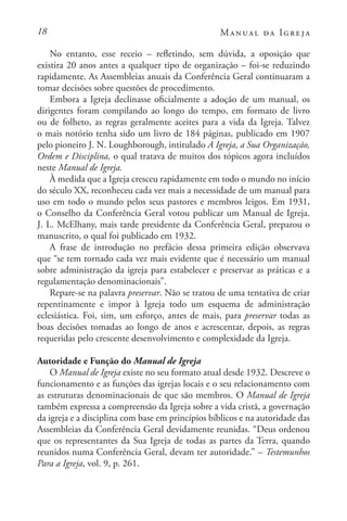 18 Manual da Igreja
No entanto, esse receio – refletindo, sem dúvida, a oposição que
existira 20 anos antes a qualquer tipo de organização – foi-se reduzindo
rapidamente. As Assembleias anuais da Conferência Geral continuaram a
tomar decisões sobre questões de procedimento.
Embora a Igreja declinasse oficialmente a adoção de um manual, os
dirigentes foram compilando ao longo do tempo, em formato de livro
ou de folheto, as regras geralmente aceites para a vida da Igreja. Talvez
o mais notório tenha sido um livro de 184 páginas, publicado em 1907
pelo pioneiro J. N. Loughborough, intitulado A Igreja, a Sua Organização,
Ordem e Disciplina, o qual tratava de muitos dos tópicos agora incluídos
neste Manual de Igreja.
À medida que a Igreja cresceu rapidamente em todo o mundo no início
do século XX, reconheceu cada vez mais a necessidade de um manual para
uso em todo o mundo pelos seus pastores e membros leigos. Em 1931,
o Conselho da Conferência Geral votou publicar um Manual de Igreja.
J. L. McElhany, mais tarde presidente da Conferência Geral, preparou o
manuscrito, o qual foi publicado em 1932.
A frase de introdução no prefácio dessa primeira edição observava
que “se tem tornado cada vez mais evidente que é necessário um manual
sobre administração da igreja para estabelecer e preservar as práticas e a
regulamentação denominacionais”.
Repare-se na palavra preservar. Não se tratou de uma tentativa de criar
repentinamente e impor à Igreja todo um esquema de administração
eclesiástica. Foi, sim, um esforço, antes de mais, para preservar todas as
boas decisões tomadas ao longo de anos e acrescentar, depois, as regras
requeridas pelo crescente desenvolvimento e complexidade da Igreja.
Autoridade e Função do Manual de Igreja
O Manual de Igreja existe no seu formato atual desde 1932. Descreve o
funcionamento e as funções das igrejas locais e o seu relacionamento com
as estruturas denominacionais de que são membros. O Manual de Igreja
também expressa a compreensão da Igreja sobre a vida cristã, a governação
da igreja e a disciplina com base em princípios bíblicos e na autoridade das
Assembleias da Conferência Geral devidamente reunidas. “Deus ordenou
que os representantes da Sua Igreja de todas as partes da Terra, quando
reunidos numa Conferência Geral, devam ter autoridade.” – Testemunhos
Para a Igreja, vol. 9, p. 261.
 