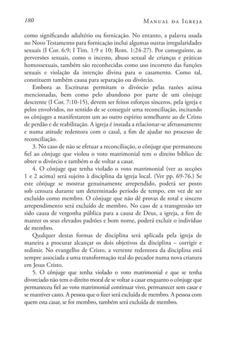 180 Manual da Igreja
como significando adultério ou fornicação. No entanto, a palavra usada
no Novo Testamento para fornicação inclui algumas outras irregularidades
sexuais (I Cor. 6:9; I Tim. 1:9 e 10; Rom. 1:24-27). Por conseguinte, as
perversões sexuais, como o incesto, abuso sexual de crianças e práticas
homossexuais, também são reconhecidas como uso incorreto das funções
sexuais e violação da intenção divina para o casamento. Como tal,
constituem também causa para separação ou divórcio.
Embora as Escrituras permitam o divórcio pelas razões acima
mencionadas, bem como pelo abandono por parte de um cônjuge
descrente (I Cor. 7:10-15), devem ser feitos esforços sinceros, pela igreja e
pelos envolvidos, no sentido de se conseguir uma reconciliação, incitando
os cônjuges a manifestarem um ao outro espírito semelhante ao de Cristo
de perdão e de reabilitação. A igreja é instada a relacionar-se afetuosamente
e numa atitude redentora com o casal, a fim de ajudar no processo de
reconciliação.
3. No caso de não se efetuar a reconciliação, o cônjuge que permaneceu
fiel ao cônjuge que violou o voto matrimonial tem o direito bíblico de
obter o divórcio e também o de voltar a casar.
4. O cônjuge que tenha violado o voto matrimonial (ver as secções
1 e 2 acima) será sujeito à disciplina da igreja local. (Ver pp. 69-76.) Se
este cônjuge se mostrar genuinamente arrependido, poderá ser posto
sob censura durante um determinado período de tempo, em vez de ser
excluído como membro. O cônjuge que não dê provas de total e sincero
arrependimento será excluído de membro. No caso de a transgressão ter
sido causa de vergonha pública para a causa de Deus, a igreja, a fim de
manter os seus elevados padrões e bom nome, poderá excluir o indivíduo
de membro.
Qualquer destas formas de disciplina será aplicada pela igreja de
maneira a procurar alcançar os dois objetivos da disciplina – corrigir e
redimir. No evangelho de Cristo, a vertente redentora da disciplina está
sempre associada a uma transformação real do pecador numa nova criatura
em Jesus Cristo.
5. O cônjuge que tenha violado o voto matrimonial e que se tenha
divorciado não tem o direito moral de se voltar a casar enquanto o cônjuge que
permaneceu fiel ao voto matrimonial continuar vivo, permanecer sem casar e
se mantiver casto. A pessoa que o fizer será excluída de membro. A pessoa com
quem esta casar, se for membro, também será excluída de membro.
 