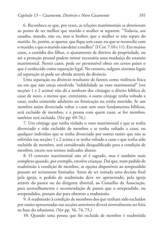 181
6. Reconhece-se que, por vezes, as relações matrimoniais se deterioram
ao ponto de ser melhor que marido e mulher se separem. “Todavia, aos
casados, mando, não eu, mas o Senhor, que a mulher se não separe do
marido. Se, porém, se apartar, que fique sem casar, ou que se reconcilie com
o marido; e que o marido não deixe a mulher” (I Cor. 7:10 e 11). Em muitos
casos, a custódia dos filhos, o ajustamento de direitos de propriedade, ou
até a proteção pessoal podem tornar necessária uma mudança do estatuto
matrimonial. Nestes casos, pode ser permissível obter em certos países o
que é conhecido como separação legal. No entanto, nalguns sistemas legais
tal separação só pode ser obtida através do divórcio.
Uma separação ou divórcio resultante de fatores como violência física
ou em que não esteja envolvida “infidelidade ao voto matrimonial” (ver
secções 1 e 2 acima) não dá a nenhum dos cônjuges o direito bíblico de
casar de novo, a menos que, entretanto, o outro cônjuge tenha voltado a
casar, tenha cometido adultério ou fornicação ou tenha morrido. Se um
membro assim divorciado voltar a casar sem esses fundamentos bíblicos,
será excluído de membro, e a pessoa com quem casar, se for membro,
também será excluída. (Ver pp. 69-76.)
7. Um cônjuge que tenha violado o voto matrimonial e que se tenha
divorciado e sido excluído de membro e se tenha voltado a casar, ou
qualquer indivíduo que se tenha divorciado por outras razões que não as
referidas nas secções 1 e 2 acima e se tenha voltado a casar e que tenha sido
excluído de membro, será considerado desqualificado para a condição de
membro, exceto nos termos indicados abaixo.
8. O contrato matrimonial não só é sagrado, mas é também mais
complexo quando, por exemplo, envolve crianças. Daí que, num pedido de
readmissão à condição de membro, as opções disponíveis ao arrependido
possam ser seriamente limitadas. Antes de ser tomada uma decisão final
pela igreja, o pedido de readmissão deve ser apresentado, pela igreja
através do pastor ou do dirigente distrital, ao Conselho da Associação,
para aconselhamento e recomendação de passos que o arrependido, ou
arrependidos, possam dar para obterem a readmissão.
9. A readmissão à condição de membros dos que tenham sido excluídos
por razões apresentadas nas secções anteriores deverá normalmente ser feita
na base do rebatismo. (Ver pp. 56, 74, 75.)
10. Quando uma pessoa que foi excluída de membro é readmitida
Capítulo 13 – Casamento, Divórcio e Novo Casamento
 
