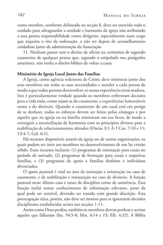 182 Manual da Igreja
como membro, conforme delineado na secção 8, deve ser exercido todo o
cuidado para salvaguardar a unidade e harmonia da igreja não atribuindo
a essa pessoa responsabilidade como dirigente, especialmente num cargo
que requeira o rito da ordenação, a não ser depois de aconselhamento
cuidadoso junto da administração da Associação.
11. Nenhum pastor tem o direito de oficiar na cerimónia de segundo
casamento de qualquer pessoa que, segundo o estipulado nos parágrafos
anteriores, não tenha o direito bíblico de voltar a casar.
Ministério da Igreja Local Junto das Famílias
A Igreja, como agência redentora de Cristo, deve ministrar junto dos
seus membros em todas as suas necessidades e atender a cada pessoa de
modo a que todos possam desenvolver-se numa experiência cristã madura.
Isto é particularmente verdade quando os membros enfrentam decisões
para a vida toda, como sejam as do casamento, e experiências lamentáveis
como a do divórcio. Quando o casamento de um casal está em perigo
de se desfazer, todos os esforços devem ser feitos pelos cônjuges e por
aqueles que na igreja ou na família ministram em seu favor, de modo a
conseguir a reconciliação de harmonia com os princípios divinos para a
reabilitação de relacionamentos afetados (Oseias 3:1-3; I Cor. 7:10 e 11;
13:4-7; Gál. 6:1).
Há recursos disponíveis através da igreja ou de outras organizações, os
quais podem ser úteis aos membros no desenvolvimento de um lar cristão
sólido. Esses recursos incluem: (1) programas de orientação para casais no
período de noivado, (2) programas de formação para casais e respetivas
famílias, e (3) programas de apoio a famílias desfeitas e indivíduos
divorciados.
O apoio pastoral é vital na área da instrução e orientação no caso de
casamento, e de reabilitação e restauração no caso de divórcio. A função
pastoral neste último caso é tanto de disciplina como de assistência. Essa
função inclui tomar conhecimento de informação relevante, parte da
qual pode ser sensível, devendo ser tratada com grande discrição. Esta
preocupação ética, porém, não deve ser motivo para se ignorarem decisões
disciplinares estabelecidas acima nas secções 1-11.
Assim como Deus perdoa, também os membros devem perdoar e aceitar
aqueles que falharam (Isa. 54:5-8; Mat. 6:14 e 15; Efé. 4:32). A Bíblia
 