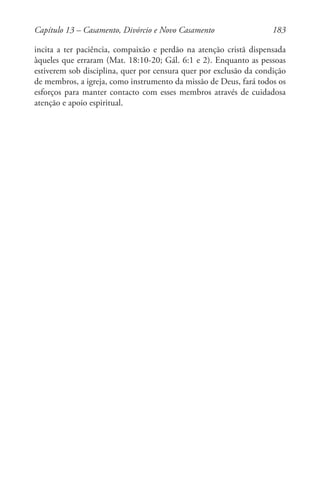 183
incita a ter paciência, compaixão e perdão na atenção cristã dispensada
àqueles que erraram (Mat. 18:10-20; Gál. 6:1 e 2). Enquanto as pessoas
estiverem sob disciplina, quer por censura quer por exclusão da condição
de membros, a igreja, como instrumento da missão de Deus, fará todos os
esforços para manter contacto com esses membros através de cuidadosa
atenção e apoio espiritual.
Capítulo 13 – Casamento, Divórcio e Novo Casamento
 