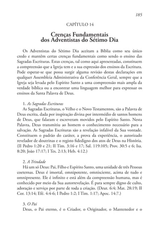 185
CAPÍTULO 14
Crenças Fundamentais
dos Adventistas do Sétimo Dia
Os Adventistas do Sétimo Dia aceitam a Bíblia como seu único
credo e mantêm certas crenças fundamentais como sendo o ensino das
Sagradas Escrituras. Estas crenças, tal como aqui apresentadas, constituem
a compreensão que a Igreja tem e a sua expressão dos ensinos da Escritura.
Pode esperar-se que possa surgir alguma revisão destas declarações em
qualquer Assembleia Administrativa da Conferência Geral, sempre que a
Igreja seja levada pelo Espírito Santo a uma compreensão mais ampla da
verdade bíblica ou a encontrar uma linguagem melhor para expressar os
ensinos da Santa Palavra de Deus.
1. As Sagradas Escrituras
As Sagradas Escrituras, o Velho e o Novo Testamentos, são a Palavra de
Deus escrita, dada por inspiração divina por intermédio de santos homens
de Deus, que falaram e escreveram movidos pelo Espírito Santo. Nesta
Palavra, Deus transmitiu ao homem o conhecimento necessário para a
salvação. As Sagradas Escrituras são a revelação infalível da Sua vontade.
Constituem o padrão do caráter, a prova da experiência, o autorizado
revelador de doutrinas e o registo fidedigno dos atos de Deus na História.
(II Pedro 1:20 e 21; II Tim. 3:16 e 17; Sal. 119:105; Prov. 30:5 e 6; Isa.
8:20; João 17:17; I Tes. 2:13; Heb. 4:12.)
2. A Trindade
Há um só Deus: Pai, Filho e Espírito Santo, uma unidade de três Pessoas
coeternas. Deus é imortal, omnipotente, omnisciente, acima de tudo e
omnipresente. Ele é infinito e está além da compreensão humana, mas é
conhecido por meio da Sua autorrevelação. É para sempre digno de culto,
adoração e serviço por parte de toda a criação. (Deut. 6:4; Mat. 28:19; II
Cor. 13:14; Efé. 4:4-6; I Pedro 1:2; I Tim. 1:17; Apoc. 14:7.)
3. O Pai
Deus, o Pai eterno, é o Criador, o Originador, o Mantenedor e o
 