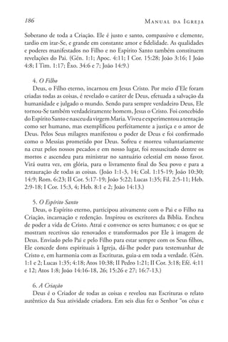 186 Manual da Igreja
Soberano de toda a Criação. Ele é justo e santo, compassivo e clemente,
tardio em irar-Se, e grande em constante amor e fidelidade. As qualidades
e poderes manifestados no Filho e no Espírito Santo também constituem
revelações do Pai. (Gén. 1:1; Apoc. 4:11; I Cor. 15:28; João 3:16; I João
4:8; I Tim. 1:17; Êxo. 34:6 e 7; João 14:9.)
4. O Filho
Deus, o Filho eterno, incarnou em Jesus Cristo. Por meio d’Ele foram
criadas todas as coisas, é revelado o caráter de Deus, efetuada a salvação da
humanidade e julgado o mundo. Sendo para sempre verdadeiro Deus, Ele
tornou-Se também verdadeiramente homem, Jesus o Cristo. Foi concebido
doEspíritoSantoenasceudavirgemMaria.Viveueexperimentouatentação
como ser humano, mas exemplificou perfeitamente a justiça e o amor de
Deus. Pelos Seus milagres manifestou o poder de Deus e foi confirmado
como o Messias prometido por Deus. Sofreu e morreu voluntariamente
na cruz pelos nossos pecados e em nosso lugar, foi ressuscitado dentre os
mortos e ascendeu para ministrar no santuário celestial em nosso favor.
Virá outra vez, em glória, para o livramento final do Seu povo e para a
restauração de todas as coisas. (João 1:1-3, 14; Col. 1:15-19; João 10:30;
14:9; Rom. 6:23; II Cor. 5:17-19; João 5:22; Lucas 1:35; Fil. 2:5-11; Heb.
2:9-18; I Cor. 15:3, 4; Heb. 8:1 e 2; João 14:13.)
5. O Espírito Santo
Deus, o Espírito eterno, participou ativamente com o Pai e o Filho na
Criação, incarnação e redenção. Inspirou os escritores da Bíblia. Encheu
de poder a vida de Cristo. Atrai e convence os seres humanos; e os que se
mostram recetivos são renovados e transformados por Ele à imagem de
Deus. Enviado pelo Pai e pelo Filho para estar sempre com os Seus filhos,
Ele concede dons espirituais à Igreja, dá-lhe poder para testemunhar de
Cristo e, em harmonia com as Escrituras, guia-a em toda a verdade. (Gén.
1:1 e 2; Lucas 1:35; 4:18; Atos 10:38; II Pedro 1:21; II Cor. 3:18; Efé. 4:11
e 12; Atos 1:8; João 14:16-18, 26; 15:26 e 27; 16:7-13.)
6. A Criação
Deus é o Criador de todas as coisas e revelou nas Escrituras o relato
autêntico da Sua atividade criadora. Em seis dias fez o Senhor “os céus e
 